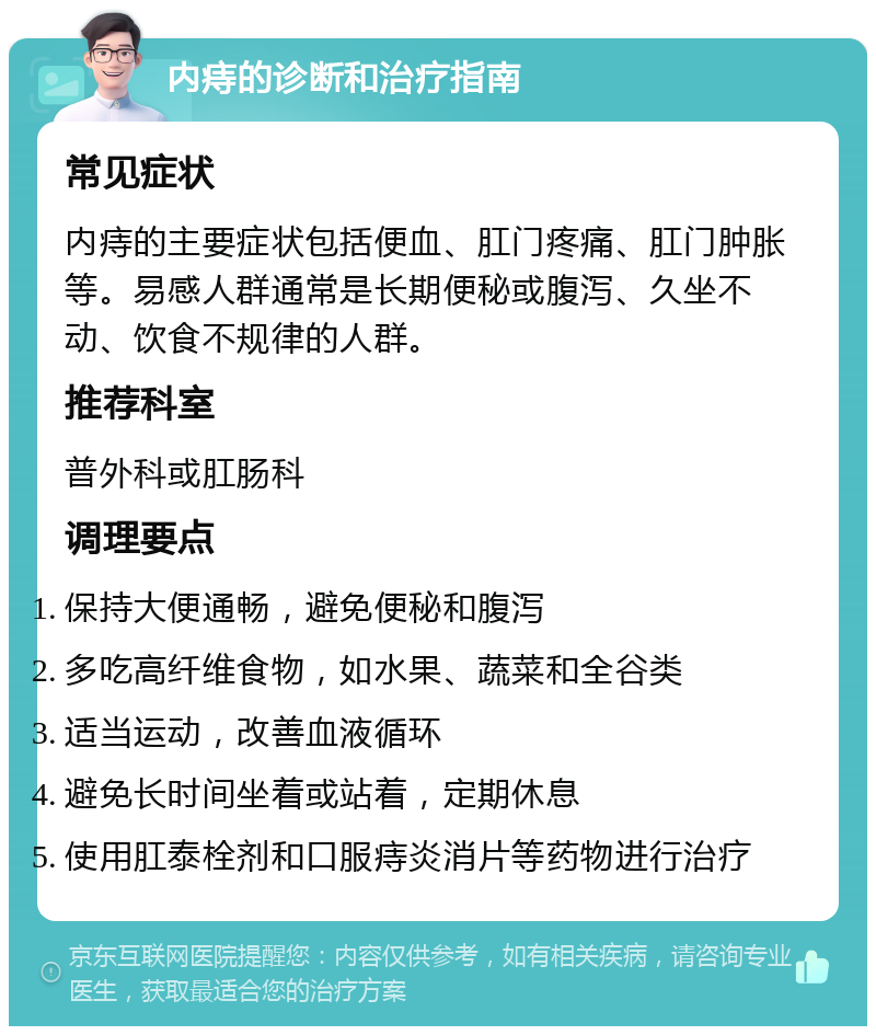 内痔的诊断和治疗指南 常见症状 内痔的主要症状包括便血、肛门疼痛、肛门肿胀等。易感人群通常是长期便秘或腹泻、久坐不动、饮食不规律的人群。 推荐科室 普外科或肛肠科 调理要点 保持大便通畅，避免便秘和腹泻 多吃高纤维食物，如水果、蔬菜和全谷类 适当运动，改善血液循环 避免长时间坐着或站着，定期休息 使用肛泰栓剂和口服痔炎消片等药物进行治疗