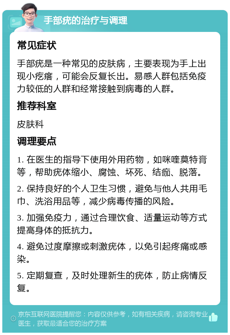 手部疣的治疗与调理 常见症状 手部疣是一种常见的皮肤病，主要表现为手上出现小疙瘩，可能会反复长出。易感人群包括免疫力较低的人群和经常接触到病毒的人群。 推荐科室 皮肤科 调理要点 1. 在医生的指导下使用外用药物，如咪喹莫特膏等，帮助疣体缩小、腐蚀、坏死、结痂、脱落。 2. 保持良好的个人卫生习惯，避免与他人共用毛巾、洗浴用品等，减少病毒传播的风险。 3. 加强免疫力，通过合理饮食、适量运动等方式提高身体的抵抗力。 4. 避免过度摩擦或刺激疣体，以免引起疼痛或感染。 5. 定期复查，及时处理新生的疣体，防止病情反复。