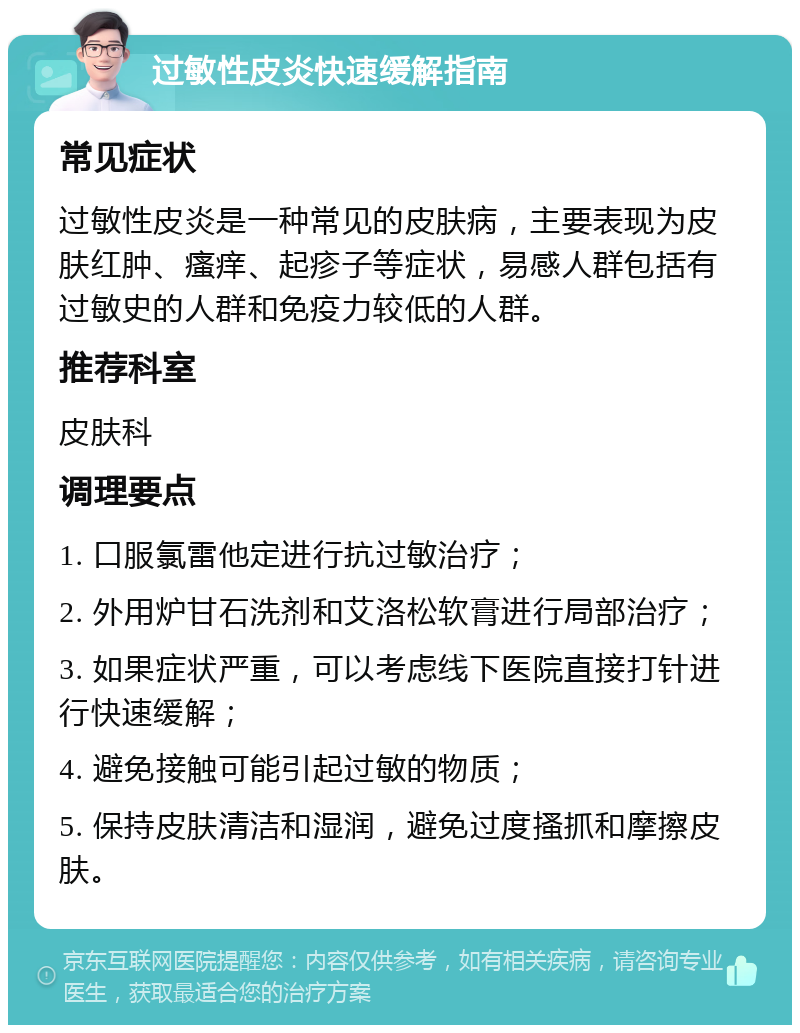 过敏性皮炎快速缓解指南 常见症状 过敏性皮炎是一种常见的皮肤病，主要表现为皮肤红肿、瘙痒、起疹子等症状，易感人群包括有过敏史的人群和免疫力较低的人群。 推荐科室 皮肤科 调理要点 1. 口服氯雷他定进行抗过敏治疗； 2. 外用炉甘石洗剂和艾洛松软膏进行局部治疗； 3. 如果症状严重，可以考虑线下医院直接打针进行快速缓解； 4. 避免接触可能引起过敏的物质； 5. 保持皮肤清洁和湿润，避免过度搔抓和摩擦皮肤。