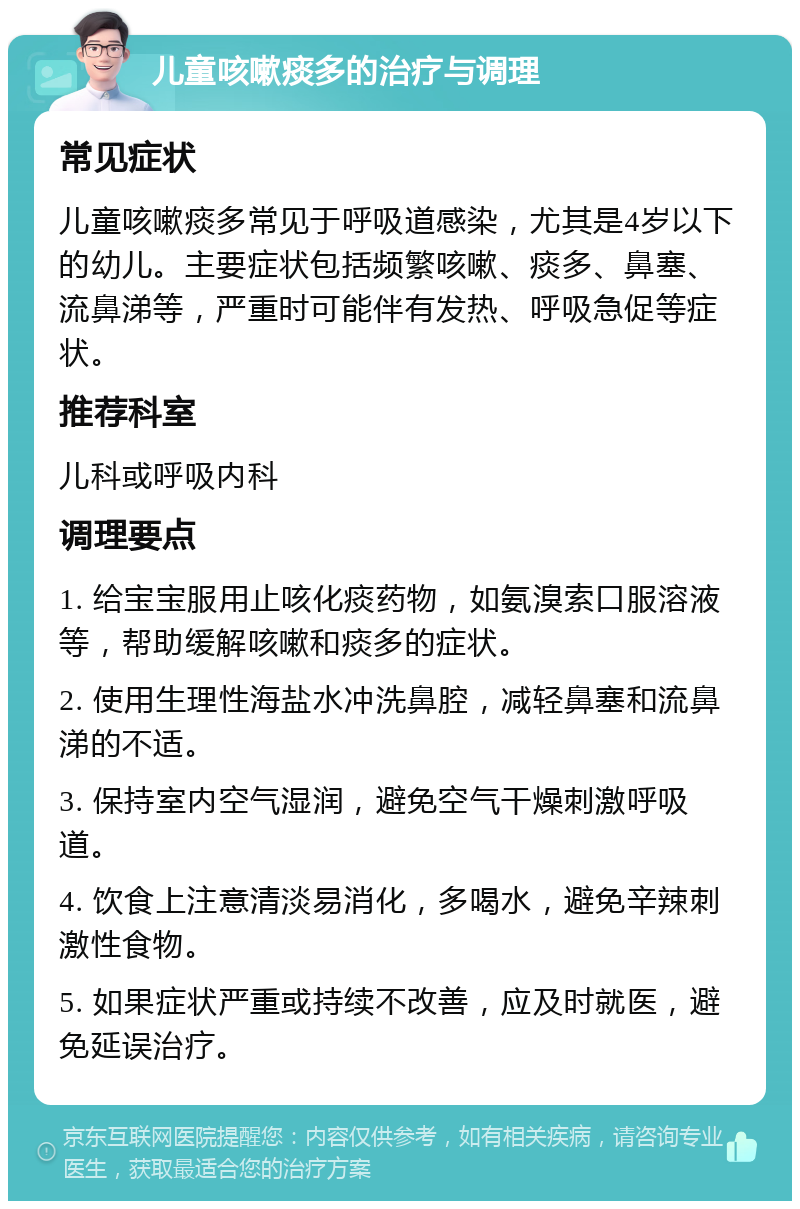 儿童咳嗽痰多的治疗与调理 常见症状 儿童咳嗽痰多常见于呼吸道感染，尤其是4岁以下的幼儿。主要症状包括频繁咳嗽、痰多、鼻塞、流鼻涕等，严重时可能伴有发热、呼吸急促等症状。 推荐科室 儿科或呼吸内科 调理要点 1. 给宝宝服用止咳化痰药物，如氨溴索口服溶液等，帮助缓解咳嗽和痰多的症状。 2. 使用生理性海盐水冲洗鼻腔，减轻鼻塞和流鼻涕的不适。 3. 保持室内空气湿润，避免空气干燥刺激呼吸道。 4. 饮食上注意清淡易消化，多喝水，避免辛辣刺激性食物。 5. 如果症状严重或持续不改善，应及时就医，避免延误治疗。