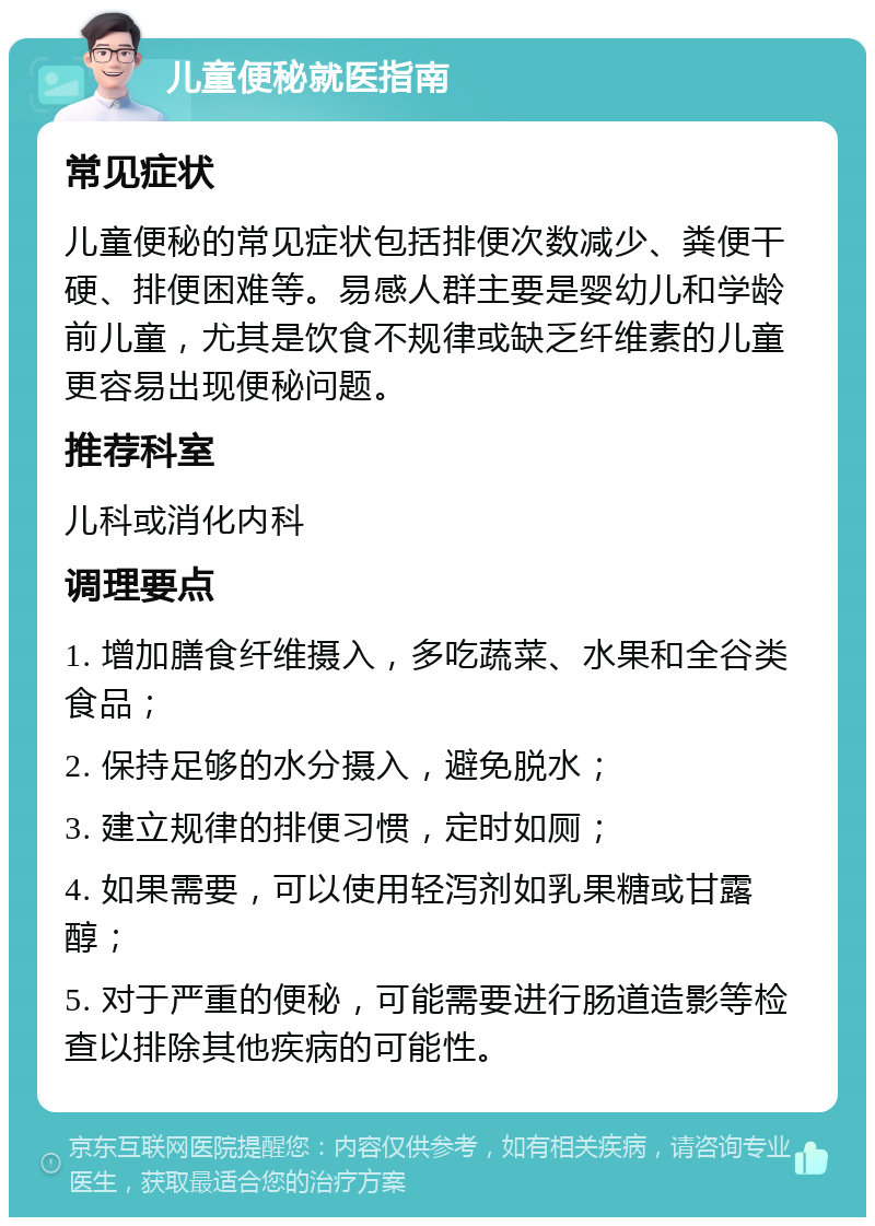 儿童便秘就医指南 常见症状 儿童便秘的常见症状包括排便次数减少、粪便干硬、排便困难等。易感人群主要是婴幼儿和学龄前儿童，尤其是饮食不规律或缺乏纤维素的儿童更容易出现便秘问题。 推荐科室 儿科或消化内科 调理要点 1. 增加膳食纤维摄入，多吃蔬菜、水果和全谷类食品； 2. 保持足够的水分摄入，避免脱水； 3. 建立规律的排便习惯，定时如厕； 4. 如果需要，可以使用轻泻剂如乳果糖或甘露醇； 5. 对于严重的便秘，可能需要进行肠道造影等检查以排除其他疾病的可能性。