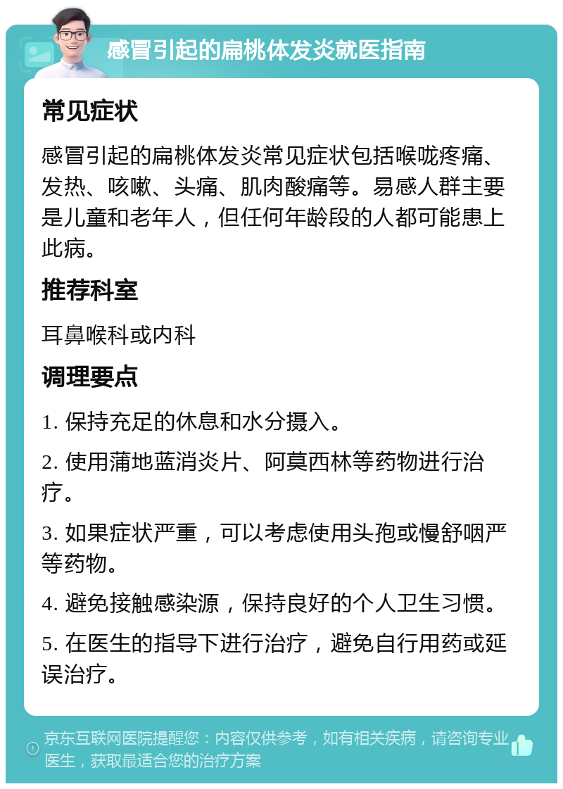 感冒引起的扁桃体发炎就医指南 常见症状 感冒引起的扁桃体发炎常见症状包括喉咙疼痛、发热、咳嗽、头痛、肌肉酸痛等。易感人群主要是儿童和老年人，但任何年龄段的人都可能患上此病。 推荐科室 耳鼻喉科或内科 调理要点 1. 保持充足的休息和水分摄入。 2. 使用蒲地蓝消炎片、阿莫西林等药物进行治疗。 3. 如果症状严重，可以考虑使用头孢或慢舒咽严等药物。 4. 避免接触感染源，保持良好的个人卫生习惯。 5. 在医生的指导下进行治疗，避免自行用药或延误治疗。