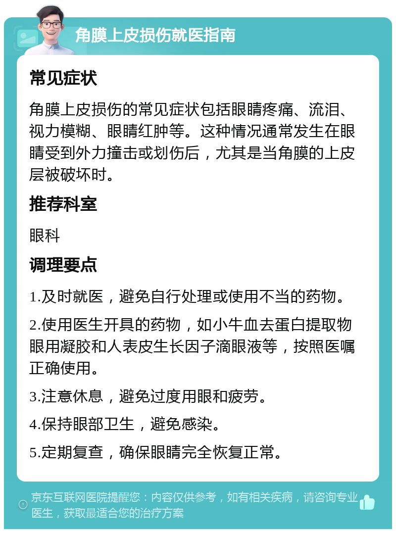 角膜上皮损伤就医指南 常见症状 角膜上皮损伤的常见症状包括眼睛疼痛、流泪、视力模糊、眼睛红肿等。这种情况通常发生在眼睛受到外力撞击或划伤后，尤其是当角膜的上皮层被破坏时。 推荐科室 眼科 调理要点 1.及时就医，避免自行处理或使用不当的药物。 2.使用医生开具的药物，如小牛血去蛋白提取物眼用凝胶和人表皮生长因子滴眼液等，按照医嘱正确使用。 3.注意休息，避免过度用眼和疲劳。 4.保持眼部卫生，避免感染。 5.定期复查，确保眼睛完全恢复正常。