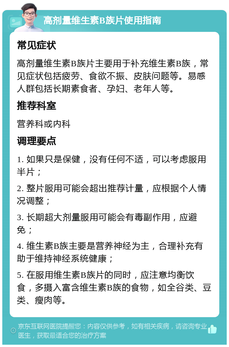 高剂量维生素B族片使用指南 常见症状 高剂量维生素B族片主要用于补充维生素B族，常见症状包括疲劳、食欲不振、皮肤问题等。易感人群包括长期素食者、孕妇、老年人等。 推荐科室 营养科或内科 调理要点 1. 如果只是保健，没有任何不适，可以考虑服用半片； 2. 整片服用可能会超出推荐计量，应根据个人情况调整； 3. 长期超大剂量服用可能会有毒副作用，应避免； 4. 维生素B族主要是营养神经为主，合理补充有助于维持神经系统健康； 5. 在服用维生素B族片的同时，应注意均衡饮食，多摄入富含维生素B族的食物，如全谷类、豆类、瘦肉等。