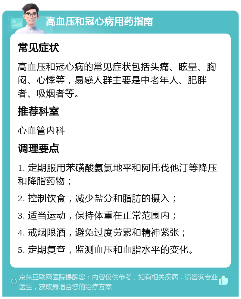 高血压和冠心病用药指南 常见症状 高血压和冠心病的常见症状包括头痛、眩晕、胸闷、心悸等，易感人群主要是中老年人、肥胖者、吸烟者等。 推荐科室 心血管内科 调理要点 1. 定期服用苯磺酸氨氯地平和阿托伐他汀等降压和降脂药物； 2. 控制饮食，减少盐分和脂肪的摄入； 3. 适当运动，保持体重在正常范围内； 4. 戒烟限酒，避免过度劳累和精神紧张； 5. 定期复查，监测血压和血脂水平的变化。