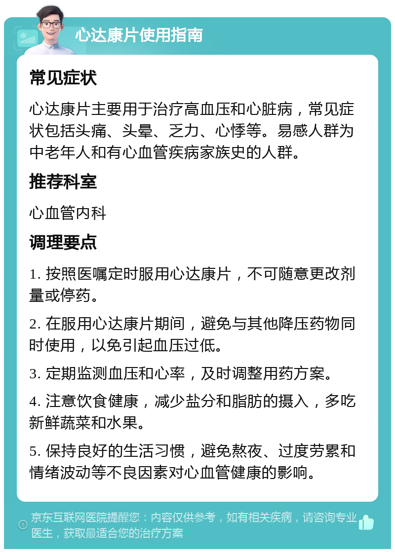 心达康片使用指南 常见症状 心达康片主要用于治疗高血压和心脏病，常见症状包括头痛、头晕、乏力、心悸等。易感人群为中老年人和有心血管疾病家族史的人群。 推荐科室 心血管内科 调理要点 1. 按照医嘱定时服用心达康片，不可随意更改剂量或停药。 2. 在服用心达康片期间，避免与其他降压药物同时使用，以免引起血压过低。 3. 定期监测血压和心率，及时调整用药方案。 4. 注意饮食健康，减少盐分和脂肪的摄入，多吃新鲜蔬菜和水果。 5. 保持良好的生活习惯，避免熬夜、过度劳累和情绪波动等不良因素对心血管健康的影响。