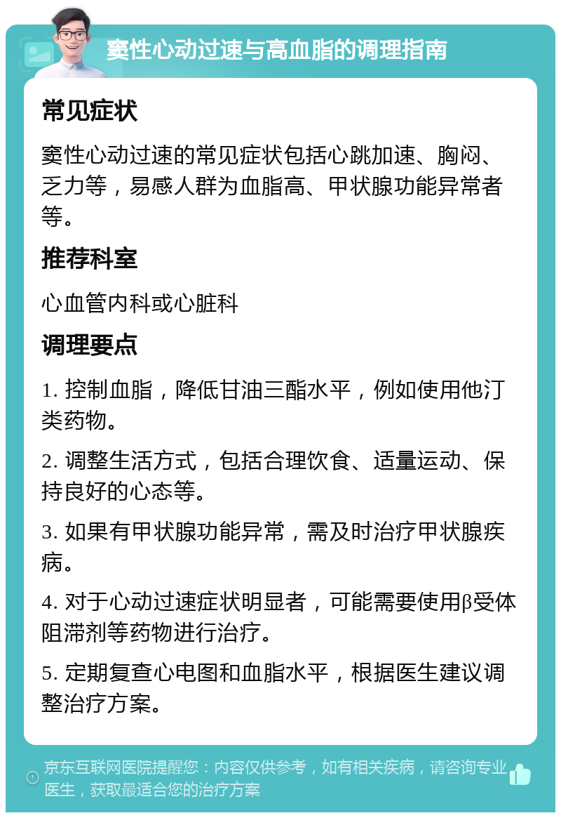 窦性心动过速与高血脂的调理指南 常见症状 窦性心动过速的常见症状包括心跳加速、胸闷、乏力等，易感人群为血脂高、甲状腺功能异常者等。 推荐科室 心血管内科或心脏科 调理要点 1. 控制血脂，降低甘油三酯水平，例如使用他汀类药物。 2. 调整生活方式，包括合理饮食、适量运动、保持良好的心态等。 3. 如果有甲状腺功能异常，需及时治疗甲状腺疾病。 4. 对于心动过速症状明显者，可能需要使用β受体阻滞剂等药物进行治疗。 5. 定期复查心电图和血脂水平，根据医生建议调整治疗方案。