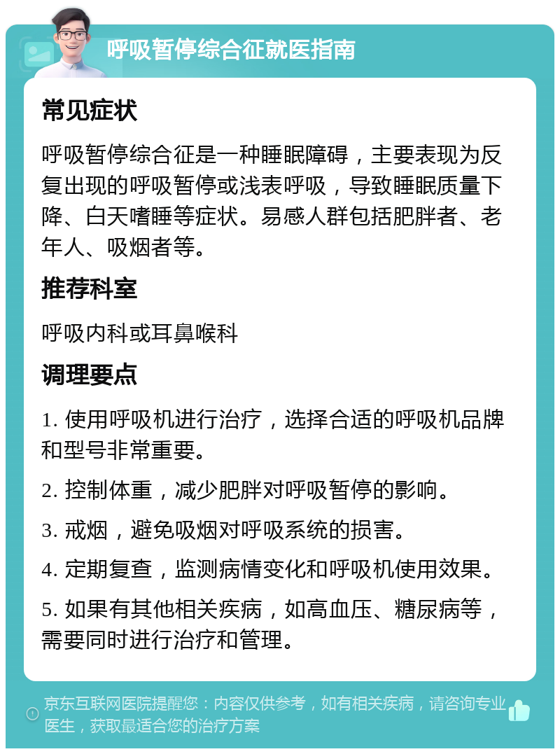 呼吸暂停综合征就医指南 常见症状 呼吸暂停综合征是一种睡眠障碍，主要表现为反复出现的呼吸暂停或浅表呼吸，导致睡眠质量下降、白天嗜睡等症状。易感人群包括肥胖者、老年人、吸烟者等。 推荐科室 呼吸内科或耳鼻喉科 调理要点 1. 使用呼吸机进行治疗，选择合适的呼吸机品牌和型号非常重要。 2. 控制体重，减少肥胖对呼吸暂停的影响。 3. 戒烟，避免吸烟对呼吸系统的损害。 4. 定期复查，监测病情变化和呼吸机使用效果。 5. 如果有其他相关疾病，如高血压、糖尿病等，需要同时进行治疗和管理。