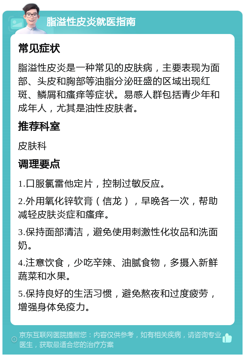 脂溢性皮炎就医指南 常见症状 脂溢性皮炎是一种常见的皮肤病，主要表现为面部、头皮和胸部等油脂分泌旺盛的区域出现红斑、鳞屑和瘙痒等症状。易感人群包括青少年和成年人，尤其是油性皮肤者。 推荐科室 皮肤科 调理要点 1.口服氯雷他定片，控制过敏反应。 2.外用氧化锌软膏（信龙），早晚各一次，帮助减轻皮肤炎症和瘙痒。 3.保持面部清洁，避免使用刺激性化妆品和洗面奶。 4.注意饮食，少吃辛辣、油腻食物，多摄入新鲜蔬菜和水果。 5.保持良好的生活习惯，避免熬夜和过度疲劳，增强身体免疫力。