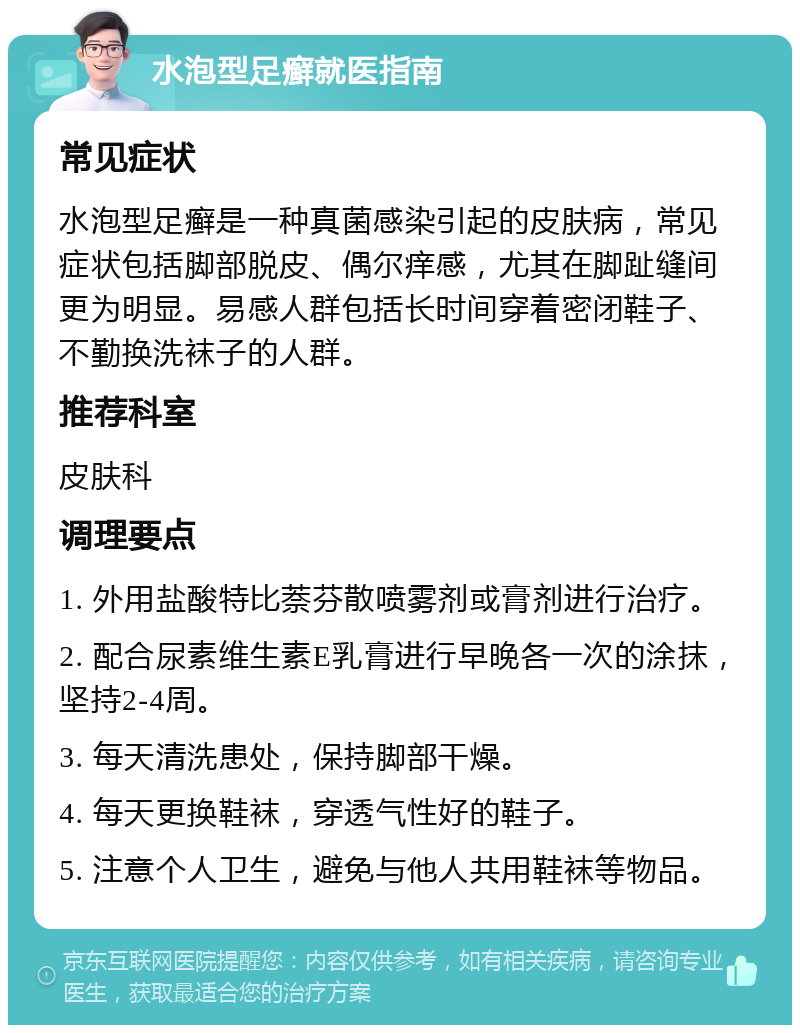 水泡型足癣就医指南 常见症状 水泡型足癣是一种真菌感染引起的皮肤病，常见症状包括脚部脱皮、偶尔痒感，尤其在脚趾缝间更为明显。易感人群包括长时间穿着密闭鞋子、不勤换洗袜子的人群。 推荐科室 皮肤科 调理要点 1. 外用盐酸特比萘芬散喷雾剂或膏剂进行治疗。 2. 配合尿素维生素E乳膏进行早晚各一次的涂抹，坚持2-4周。 3. 每天清洗患处，保持脚部干燥。 4. 每天更换鞋袜，穿透气性好的鞋子。 5. 注意个人卫生，避免与他人共用鞋袜等物品。