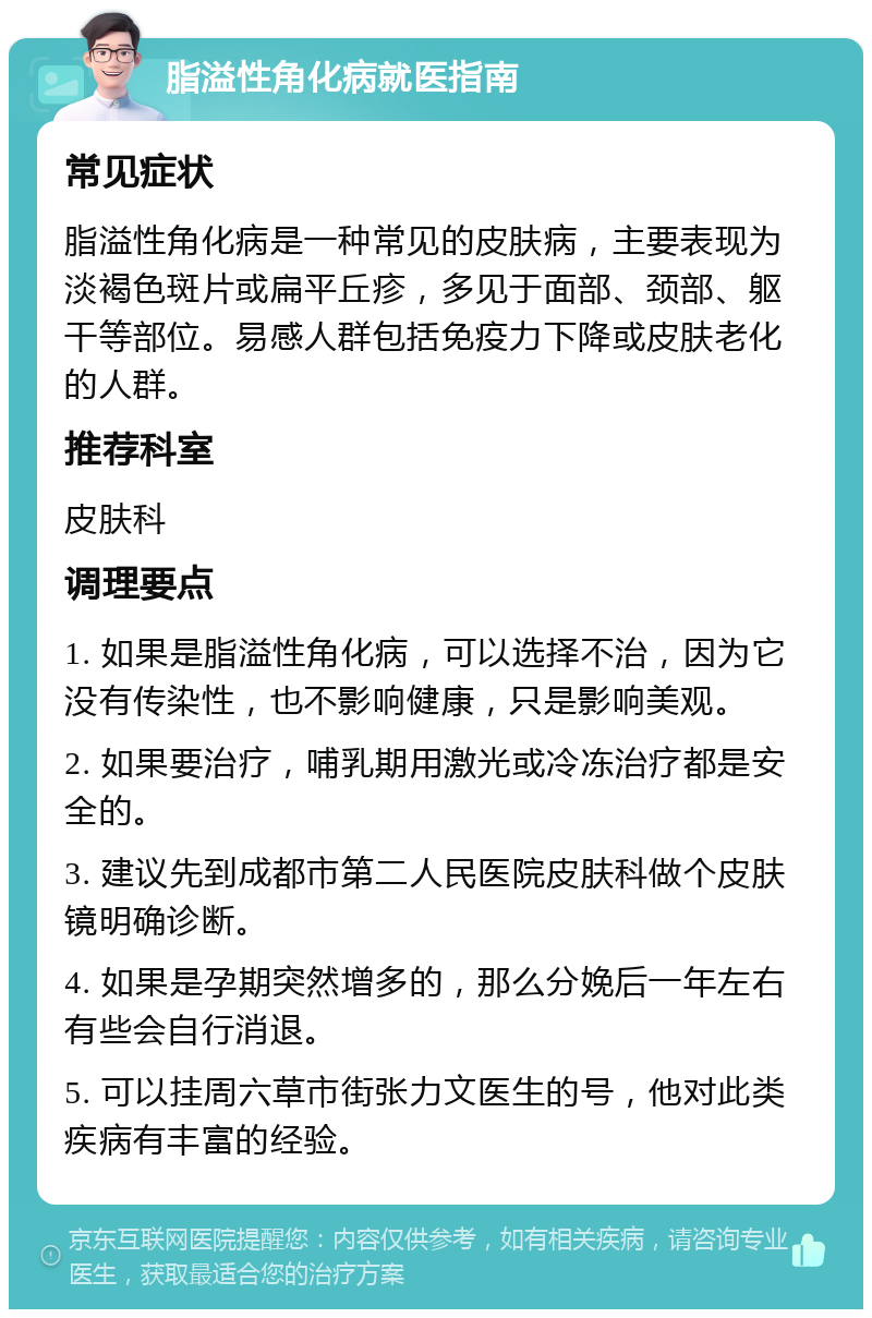 脂溢性角化病就医指南 常见症状 脂溢性角化病是一种常见的皮肤病，主要表现为淡褐色斑片或扁平丘疹，多见于面部、颈部、躯干等部位。易感人群包括免疫力下降或皮肤老化的人群。 推荐科室 皮肤科 调理要点 1. 如果是脂溢性角化病，可以选择不治，因为它没有传染性，也不影响健康，只是影响美观。 2. 如果要治疗，哺乳期用激光或冷冻治疗都是安全的。 3. 建议先到成都市第二人民医院皮肤科做个皮肤镜明确诊断。 4. 如果是孕期突然增多的，那么分娩后一年左右有些会自行消退。 5. 可以挂周六草市街张力文医生的号，他对此类疾病有丰富的经验。