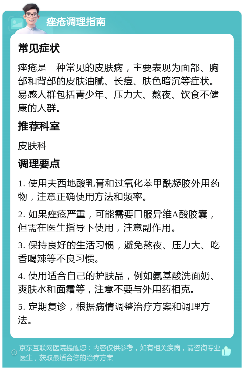 痤疮调理指南 常见症状 痤疮是一种常见的皮肤病，主要表现为面部、胸部和背部的皮肤油腻、长痘、肤色暗沉等症状。易感人群包括青少年、压力大、熬夜、饮食不健康的人群。 推荐科室 皮肤科 调理要点 1. 使用夫西地酸乳膏和过氧化苯甲酰凝胶外用药物，注意正确使用方法和频率。 2. 如果痤疮严重，可能需要口服异维A酸胶囊，但需在医生指导下使用，注意副作用。 3. 保持良好的生活习惯，避免熬夜、压力大、吃香喝辣等不良习惯。 4. 使用适合自己的护肤品，例如氨基酸洗面奶、爽肤水和面霜等，注意不要与外用药相克。 5. 定期复诊，根据病情调整治疗方案和调理方法。