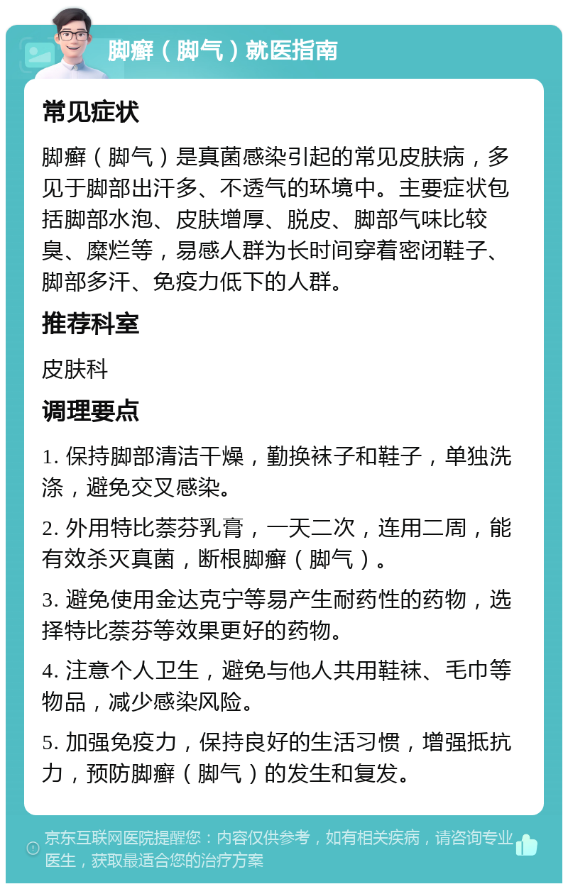 脚癣（脚气）就医指南 常见症状 脚癣（脚气）是真菌感染引起的常见皮肤病，多见于脚部出汗多、不透气的环境中。主要症状包括脚部水泡、皮肤增厚、脱皮、脚部气味比较臭、糜烂等，易感人群为长时间穿着密闭鞋子、脚部多汗、免疫力低下的人群。 推荐科室 皮肤科 调理要点 1. 保持脚部清洁干燥，勤换袜子和鞋子，单独洗涤，避免交叉感染。 2. 外用特比萘芬乳膏，一天二次，连用二周，能有效杀灭真菌，断根脚癣（脚气）。 3. 避免使用金达克宁等易产生耐药性的药物，选择特比萘芬等效果更好的药物。 4. 注意个人卫生，避免与他人共用鞋袜、毛巾等物品，减少感染风险。 5. 加强免疫力，保持良好的生活习惯，增强抵抗力，预防脚癣（脚气）的发生和复发。