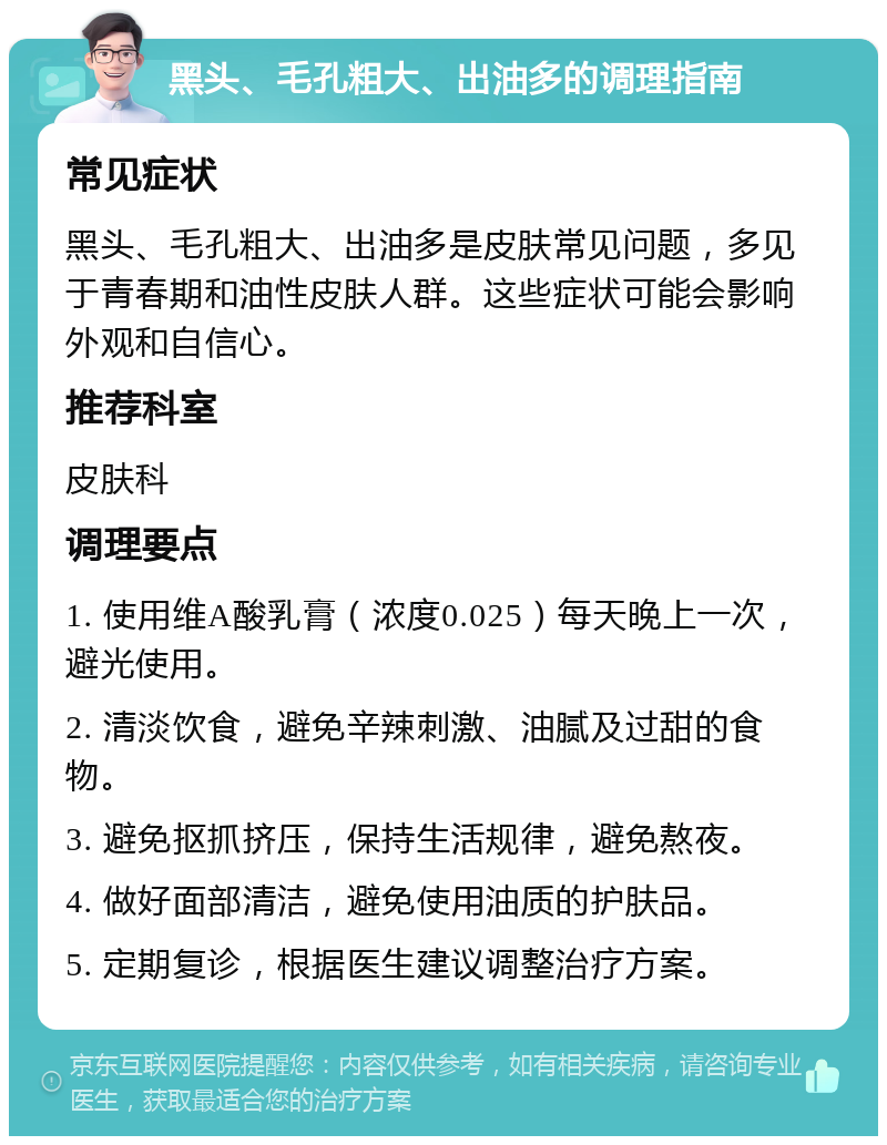 黑头、毛孔粗大、出油多的调理指南 常见症状 黑头、毛孔粗大、出油多是皮肤常见问题，多见于青春期和油性皮肤人群。这些症状可能会影响外观和自信心。 推荐科室 皮肤科 调理要点 1. 使用维A酸乳膏（浓度0.025）每天晚上一次，避光使用。 2. 清淡饮食，避免辛辣刺激、油腻及过甜的食物。 3. 避免抠抓挤压，保持生活规律，避免熬夜。 4. 做好面部清洁，避免使用油质的护肤品。 5. 定期复诊，根据医生建议调整治疗方案。