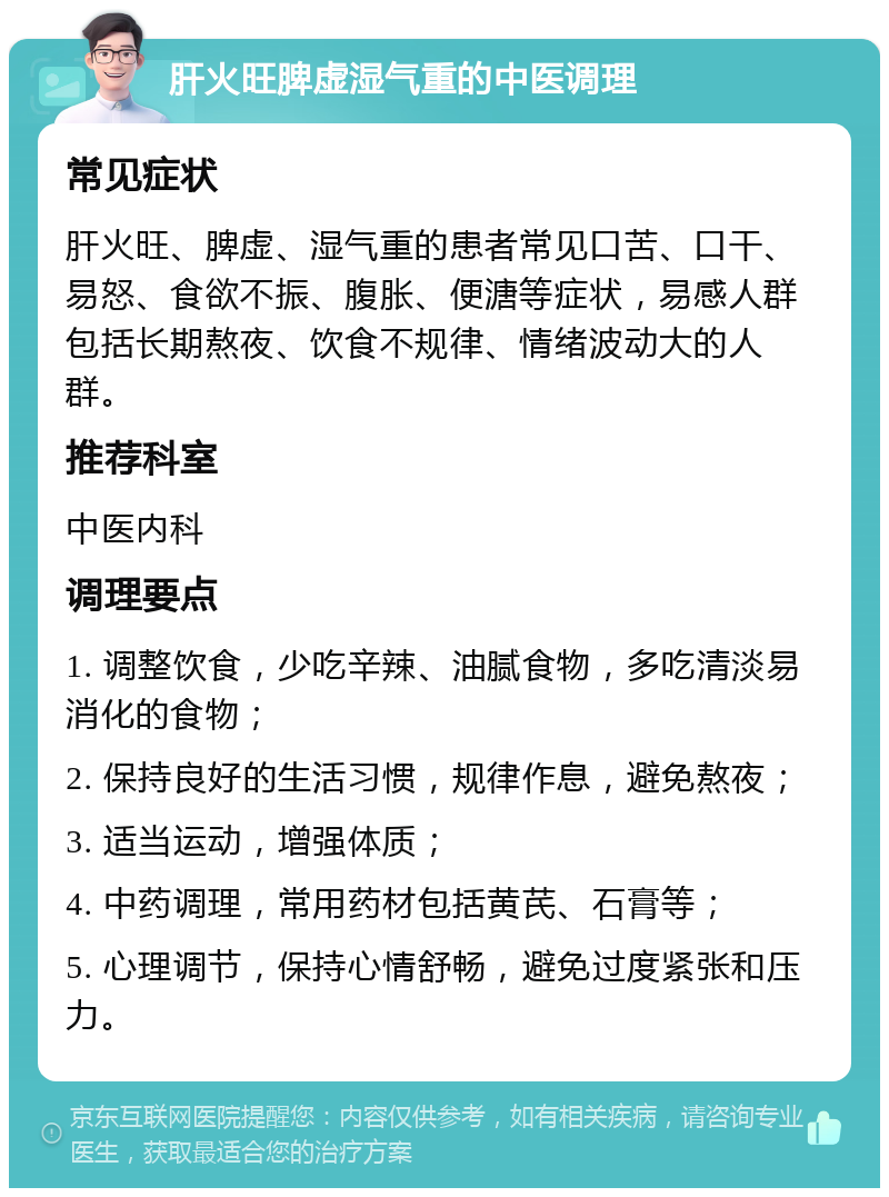 肝火旺脾虚湿气重的中医调理 常见症状 肝火旺、脾虚、湿气重的患者常见口苦、口干、易怒、食欲不振、腹胀、便溏等症状，易感人群包括长期熬夜、饮食不规律、情绪波动大的人群。 推荐科室 中医内科 调理要点 1. 调整饮食，少吃辛辣、油腻食物，多吃清淡易消化的食物； 2. 保持良好的生活习惯，规律作息，避免熬夜； 3. 适当运动，增强体质； 4. 中药调理，常用药材包括黄芪、石膏等； 5. 心理调节，保持心情舒畅，避免过度紧张和压力。