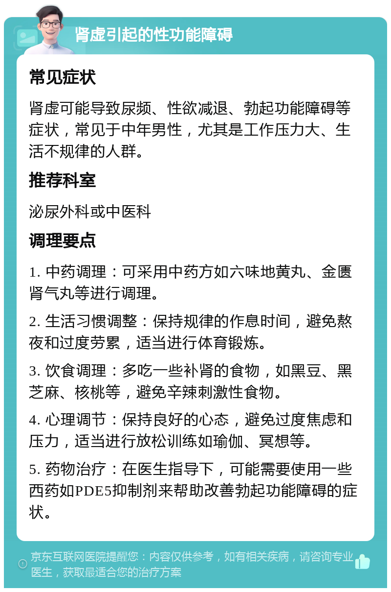 肾虚引起的性功能障碍 常见症状 肾虚可能导致尿频、性欲减退、勃起功能障碍等症状，常见于中年男性，尤其是工作压力大、生活不规律的人群。 推荐科室 泌尿外科或中医科 调理要点 1. 中药调理：可采用中药方如六味地黄丸、金匮肾气丸等进行调理。 2. 生活习惯调整：保持规律的作息时间，避免熬夜和过度劳累，适当进行体育锻炼。 3. 饮食调理：多吃一些补肾的食物，如黑豆、黑芝麻、核桃等，避免辛辣刺激性食物。 4. 心理调节：保持良好的心态，避免过度焦虑和压力，适当进行放松训练如瑜伽、冥想等。 5. 药物治疗：在医生指导下，可能需要使用一些西药如PDE5抑制剂来帮助改善勃起功能障碍的症状。