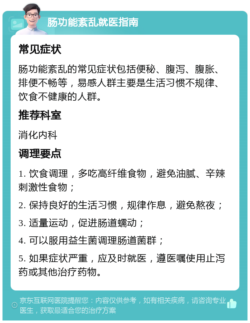 肠功能紊乱就医指南 常见症状 肠功能紊乱的常见症状包括便秘、腹泻、腹胀、排便不畅等，易感人群主要是生活习惯不规律、饮食不健康的人群。 推荐科室 消化内科 调理要点 1. 饮食调理，多吃高纤维食物，避免油腻、辛辣刺激性食物； 2. 保持良好的生活习惯，规律作息，避免熬夜； 3. 适量运动，促进肠道蠕动； 4. 可以服用益生菌调理肠道菌群； 5. 如果症状严重，应及时就医，遵医嘱使用止泻药或其他治疗药物。