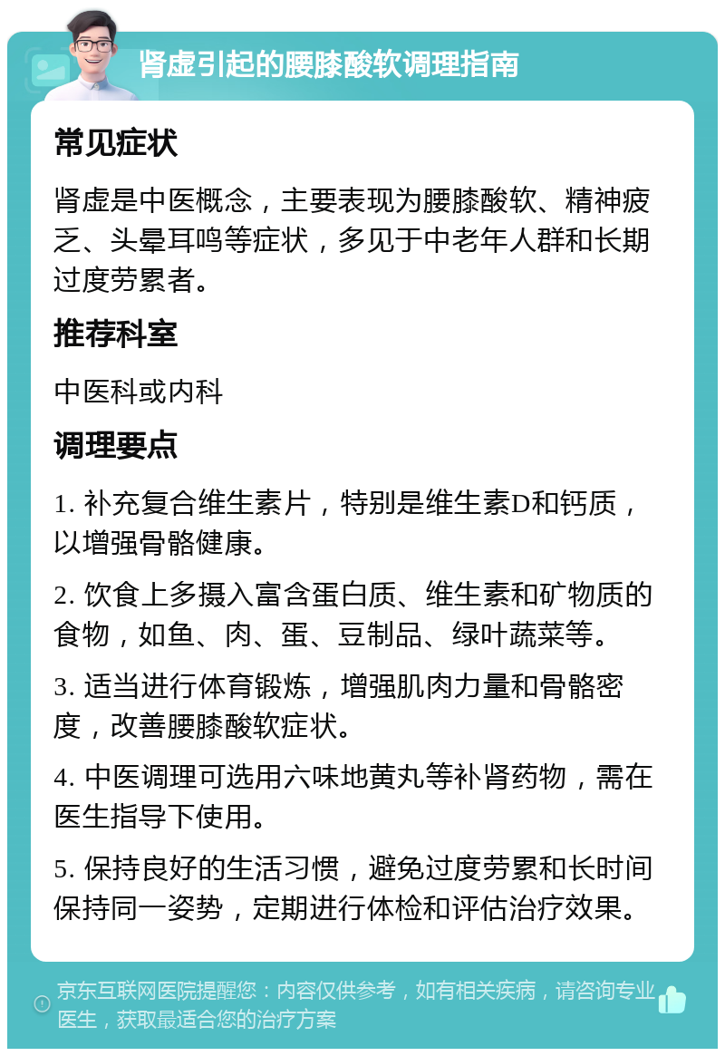 肾虚引起的腰膝酸软调理指南 常见症状 肾虚是中医概念，主要表现为腰膝酸软、精神疲乏、头晕耳鸣等症状，多见于中老年人群和长期过度劳累者。 推荐科室 中医科或内科 调理要点 1. 补充复合维生素片，特别是维生素D和钙质，以增强骨骼健康。 2. 饮食上多摄入富含蛋白质、维生素和矿物质的食物，如鱼、肉、蛋、豆制品、绿叶蔬菜等。 3. 适当进行体育锻炼，增强肌肉力量和骨骼密度，改善腰膝酸软症状。 4. 中医调理可选用六味地黄丸等补肾药物，需在医生指导下使用。 5. 保持良好的生活习惯，避免过度劳累和长时间保持同一姿势，定期进行体检和评估治疗效果。