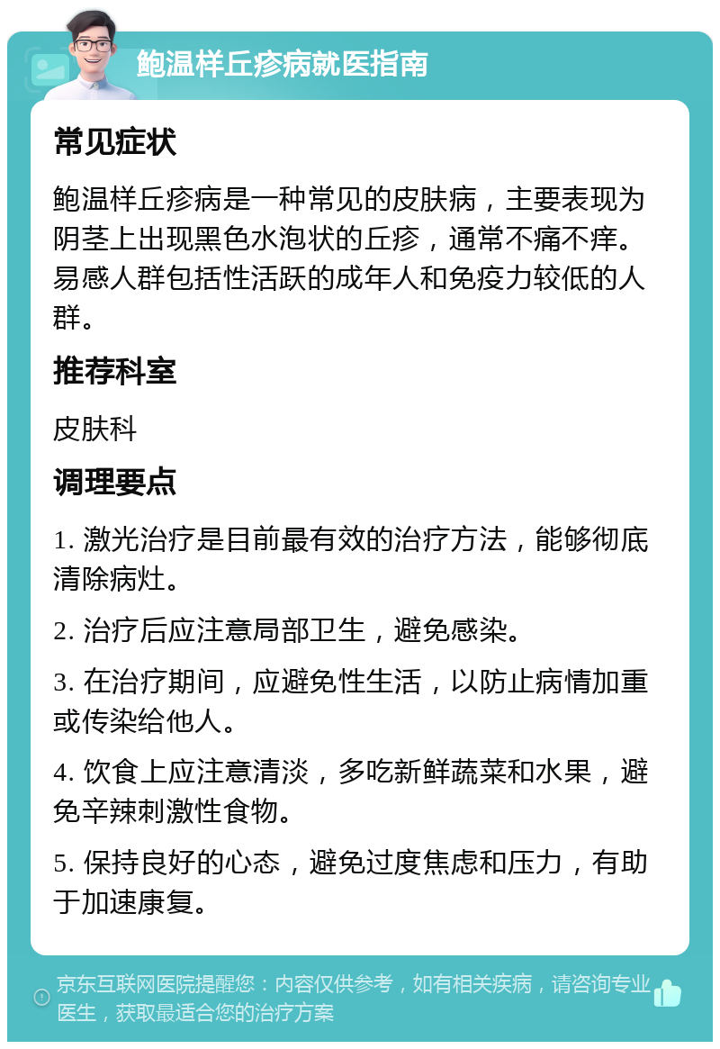 鲍温样丘疹病就医指南 常见症状 鲍温样丘疹病是一种常见的皮肤病，主要表现为阴茎上出现黑色水泡状的丘疹，通常不痛不痒。易感人群包括性活跃的成年人和免疫力较低的人群。 推荐科室 皮肤科 调理要点 1. 激光治疗是目前最有效的治疗方法，能够彻底清除病灶。 2. 治疗后应注意局部卫生，避免感染。 3. 在治疗期间，应避免性生活，以防止病情加重或传染给他人。 4. 饮食上应注意清淡，多吃新鲜蔬菜和水果，避免辛辣刺激性食物。 5. 保持良好的心态，避免过度焦虑和压力，有助于加速康复。