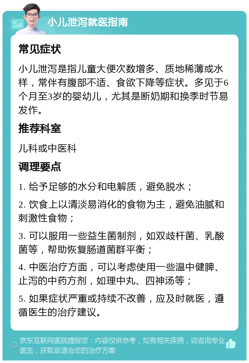 小儿泄泻就医指南 常见症状 小儿泄泻是指儿童大便次数增多、质地稀薄或水样，常伴有腹部不适、食欲下降等症状。多见于6个月至3岁的婴幼儿，尤其是断奶期和换季时节易发作。 推荐科室 儿科或中医科 调理要点 1. 给予足够的水分和电解质，避免脱水； 2. 饮食上以清淡易消化的食物为主，避免油腻和刺激性食物； 3. 可以服用一些益生菌制剂，如双歧杆菌、乳酸菌等，帮助恢复肠道菌群平衡； 4. 中医治疗方面，可以考虑使用一些温中健脾、止泻的中药方剂，如理中丸、四神汤等； 5. 如果症状严重或持续不改善，应及时就医，遵循医生的治疗建议。