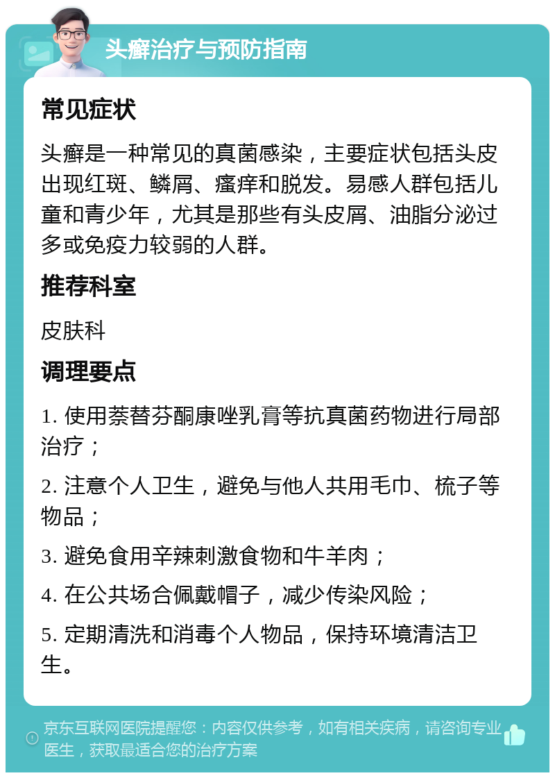 头癣治疗与预防指南 常见症状 头癣是一种常见的真菌感染，主要症状包括头皮出现红斑、鳞屑、瘙痒和脱发。易感人群包括儿童和青少年，尤其是那些有头皮屑、油脂分泌过多或免疫力较弱的人群。 推荐科室 皮肤科 调理要点 1. 使用萘替芬酮康唑乳膏等抗真菌药物进行局部治疗； 2. 注意个人卫生，避免与他人共用毛巾、梳子等物品； 3. 避免食用辛辣刺激食物和牛羊肉； 4. 在公共场合佩戴帽子，减少传染风险； 5. 定期清洗和消毒个人物品，保持环境清洁卫生。