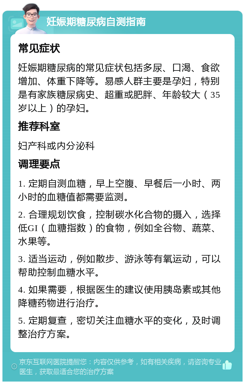 妊娠期糖尿病自测指南 常见症状 妊娠期糖尿病的常见症状包括多尿、口渴、食欲增加、体重下降等。易感人群主要是孕妇，特别是有家族糖尿病史、超重或肥胖、年龄较大（35岁以上）的孕妇。 推荐科室 妇产科或内分泌科 调理要点 1. 定期自测血糖，早上空腹、早餐后一小时、两小时的血糖值都需要监测。 2. 合理规划饮食，控制碳水化合物的摄入，选择低GI（血糖指数）的食物，例如全谷物、蔬菜、水果等。 3. 适当运动，例如散步、游泳等有氧运动，可以帮助控制血糖水平。 4. 如果需要，根据医生的建议使用胰岛素或其他降糖药物进行治疗。 5. 定期复查，密切关注血糖水平的变化，及时调整治疗方案。