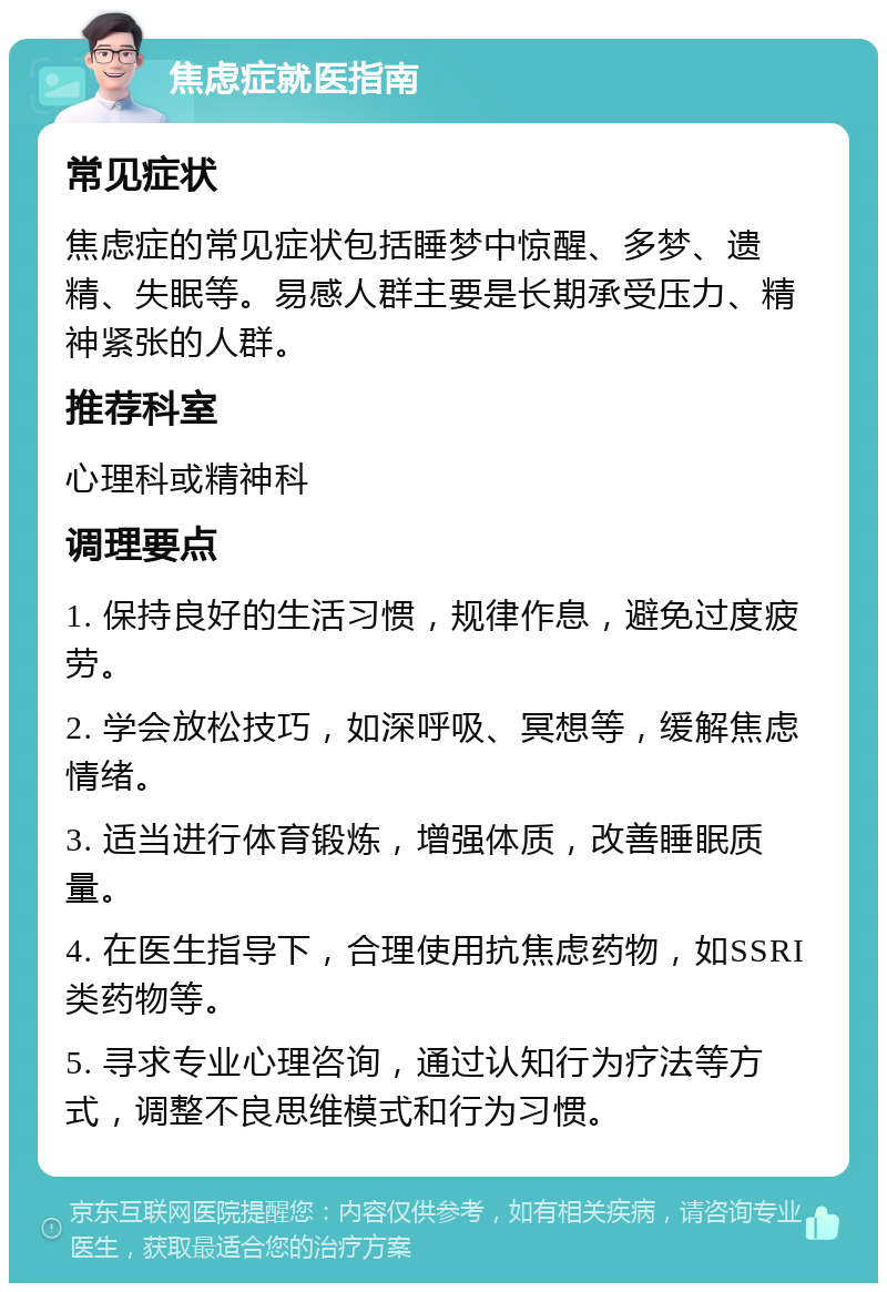 焦虑症就医指南 常见症状 焦虑症的常见症状包括睡梦中惊醒、多梦、遗精、失眠等。易感人群主要是长期承受压力、精神紧张的人群。 推荐科室 心理科或精神科 调理要点 1. 保持良好的生活习惯，规律作息，避免过度疲劳。 2. 学会放松技巧，如深呼吸、冥想等，缓解焦虑情绪。 3. 适当进行体育锻炼，增强体质，改善睡眠质量。 4. 在医生指导下，合理使用抗焦虑药物，如SSRI类药物等。 5. 寻求专业心理咨询，通过认知行为疗法等方式，调整不良思维模式和行为习惯。