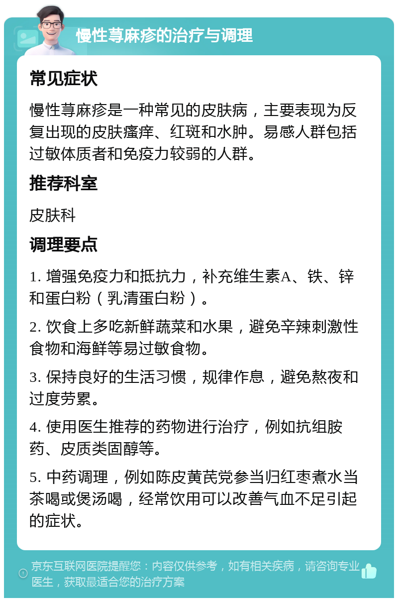 慢性荨麻疹的治疗与调理 常见症状 慢性荨麻疹是一种常见的皮肤病，主要表现为反复出现的皮肤瘙痒、红斑和水肿。易感人群包括过敏体质者和免疫力较弱的人群。 推荐科室 皮肤科 调理要点 1. 增强免疫力和抵抗力，补充维生素A、铁、锌和蛋白粉（乳清蛋白粉）。 2. 饮食上多吃新鲜蔬菜和水果，避免辛辣刺激性食物和海鲜等易过敏食物。 3. 保持良好的生活习惯，规律作息，避免熬夜和过度劳累。 4. 使用医生推荐的药物进行治疗，例如抗组胺药、皮质类固醇等。 5. 中药调理，例如陈皮黄芪党参当归红枣煮水当茶喝或煲汤喝，经常饮用可以改善气血不足引起的症状。