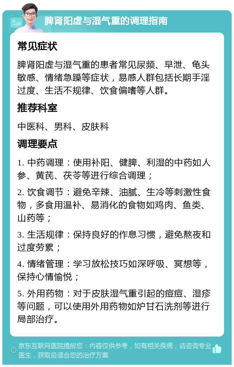 脾肾阳虚与湿气重的调理指南 常见症状 脾肾阳虚与湿气重的患者常见尿频、早泄、龟头敏感、情绪急躁等症状，易感人群包括长期手淫过度、生活不规律、饮食偏嗜等人群。 推荐科室 中医科、男科、皮肤科 调理要点 1. 中药调理：使用补阳、健脾、利湿的中药如人参、黄芪、茯苓等进行综合调理； 2. 饮食调节：避免辛辣、油腻、生冷等刺激性食物，多食用温补、易消化的食物如鸡肉、鱼类、山药等； 3. 生活规律：保持良好的作息习惯，避免熬夜和过度劳累； 4. 情绪管理：学习放松技巧如深呼吸、冥想等，保持心情愉悦； 5. 外用药物：对于皮肤湿气重引起的痘痘、湿疹等问题，可以使用外用药物如炉甘石洗剂等进行局部治疗。