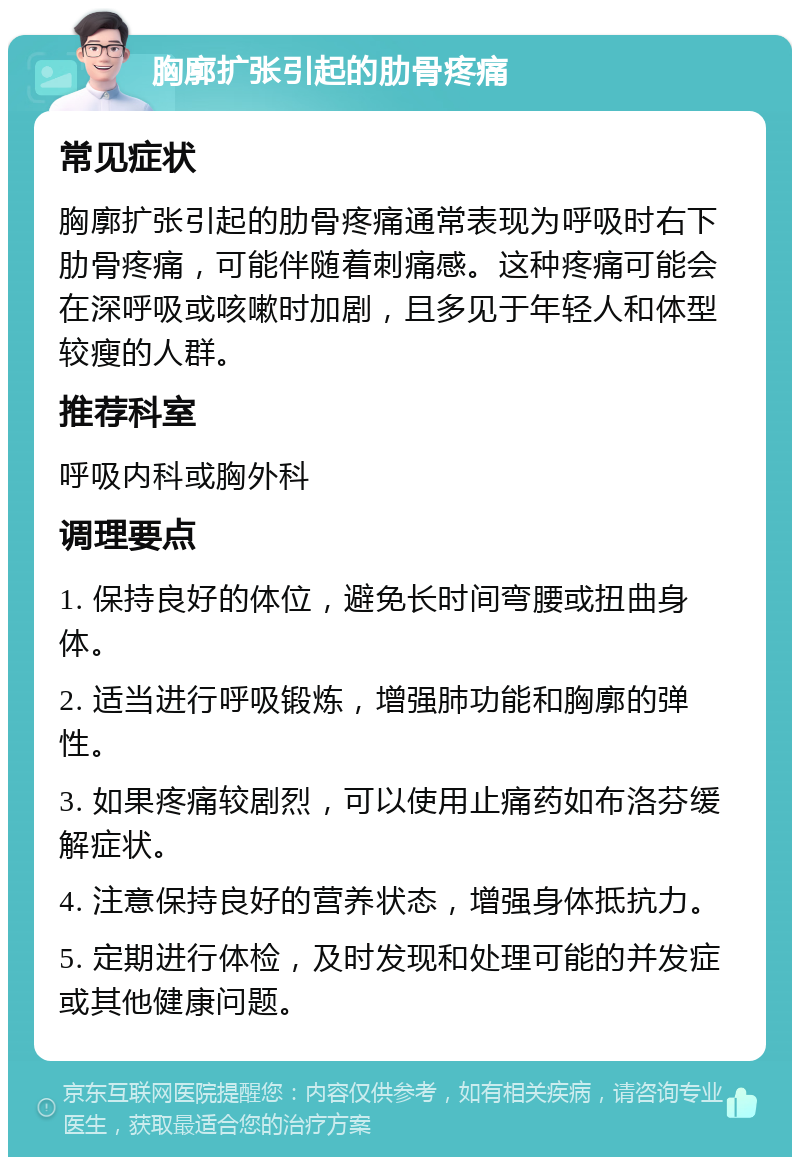 胸廓扩张引起的肋骨疼痛 常见症状 胸廓扩张引起的肋骨疼痛通常表现为呼吸时右下肋骨疼痛，可能伴随着刺痛感。这种疼痛可能会在深呼吸或咳嗽时加剧，且多见于年轻人和体型较瘦的人群。 推荐科室 呼吸内科或胸外科 调理要点 1. 保持良好的体位，避免长时间弯腰或扭曲身体。 2. 适当进行呼吸锻炼，增强肺功能和胸廓的弹性。 3. 如果疼痛较剧烈，可以使用止痛药如布洛芬缓解症状。 4. 注意保持良好的营养状态，增强身体抵抗力。 5. 定期进行体检，及时发现和处理可能的并发症或其他健康问题。