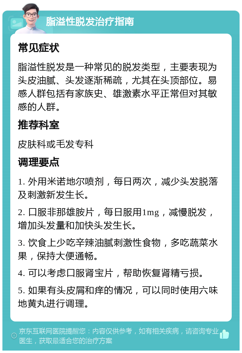 脂溢性脱发治疗指南 常见症状 脂溢性脱发是一种常见的脱发类型，主要表现为头皮油腻、头发逐渐稀疏，尤其在头顶部位。易感人群包括有家族史、雄激素水平正常但对其敏感的人群。 推荐科室 皮肤科或毛发专科 调理要点 1. 外用米诺地尔喷剂，每日两次，减少头发脱落及刺激新发生长。 2. 口服非那雄胺片，每日服用1mg，减慢脱发，增加头发量和加快头发生长。 3. 饮食上少吃辛辣油腻刺激性食物，多吃蔬菜水果，保持大便通畅。 4. 可以考虑口服肾宝片，帮助恢复肾精亏损。 5. 如果有头皮屑和痒的情况，可以同时使用六味地黄丸进行调理。