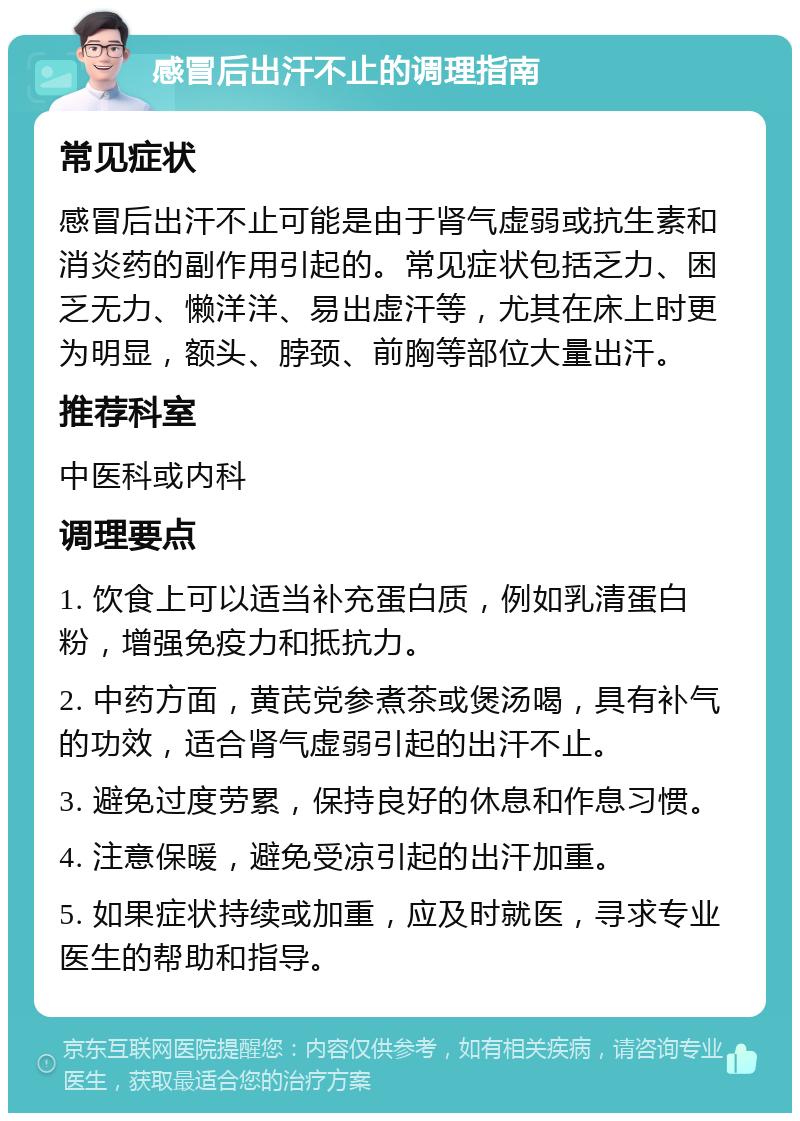 感冒后出汗不止的调理指南 常见症状 感冒后出汗不止可能是由于肾气虚弱或抗生素和消炎药的副作用引起的。常见症状包括乏力、困乏无力、懒洋洋、易出虚汗等，尤其在床上时更为明显，额头、脖颈、前胸等部位大量出汗。 推荐科室 中医科或内科 调理要点 1. 饮食上可以适当补充蛋白质，例如乳清蛋白粉，增强免疫力和抵抗力。 2. 中药方面，黄芪党参煮茶或煲汤喝，具有补气的功效，适合肾气虚弱引起的出汗不止。 3. 避免过度劳累，保持良好的休息和作息习惯。 4. 注意保暖，避免受凉引起的出汗加重。 5. 如果症状持续或加重，应及时就医，寻求专业医生的帮助和指导。