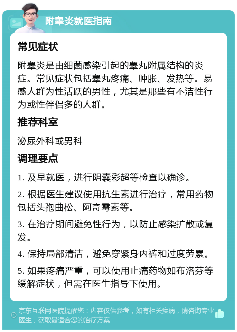 附睾炎就医指南 常见症状 附睾炎是由细菌感染引起的睾丸附属结构的炎症。常见症状包括睾丸疼痛、肿胀、发热等。易感人群为性活跃的男性，尤其是那些有不洁性行为或性伴侣多的人群。 推荐科室 泌尿外科或男科 调理要点 1. 及早就医，进行阴囊彩超等检查以确诊。 2. 根据医生建议使用抗生素进行治疗，常用药物包括头孢曲松、阿奇霉素等。 3. 在治疗期间避免性行为，以防止感染扩散或复发。 4. 保持局部清洁，避免穿紧身内裤和过度劳累。 5. 如果疼痛严重，可以使用止痛药物如布洛芬等缓解症状，但需在医生指导下使用。