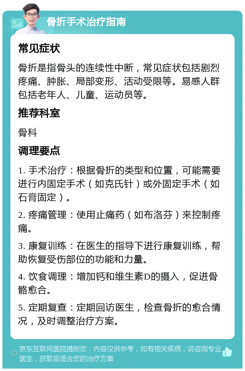 骨折手术治疗指南 常见症状 骨折是指骨头的连续性中断，常见症状包括剧烈疼痛、肿胀、局部变形、活动受限等。易感人群包括老年人、儿童、运动员等。 推荐科室 骨科 调理要点 1. 手术治疗：根据骨折的类型和位置，可能需要进行内固定手术（如克氏针）或外固定手术（如石膏固定）。 2. 疼痛管理：使用止痛药（如布洛芬）来控制疼痛。 3. 康复训练：在医生的指导下进行康复训练，帮助恢复受伤部位的功能和力量。 4. 饮食调理：增加钙和维生素D的摄入，促进骨骼愈合。 5. 定期复查：定期回访医生，检查骨折的愈合情况，及时调整治疗方案。