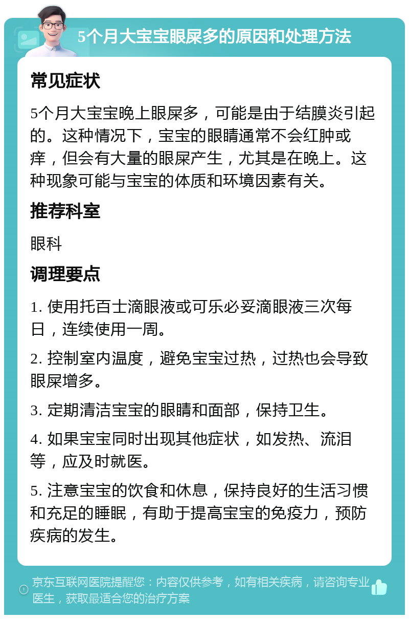 5个月大宝宝眼屎多的原因和处理方法 常见症状 5个月大宝宝晚上眼屎多，可能是由于结膜炎引起的。这种情况下，宝宝的眼睛通常不会红肿或痒，但会有大量的眼屎产生，尤其是在晚上。这种现象可能与宝宝的体质和环境因素有关。 推荐科室 眼科 调理要点 1. 使用托百士滴眼液或可乐必妥滴眼液三次每日，连续使用一周。 2. 控制室内温度，避免宝宝过热，过热也会导致眼屎增多。 3. 定期清洁宝宝的眼睛和面部，保持卫生。 4. 如果宝宝同时出现其他症状，如发热、流泪等，应及时就医。 5. 注意宝宝的饮食和休息，保持良好的生活习惯和充足的睡眠，有助于提高宝宝的免疫力，预防疾病的发生。