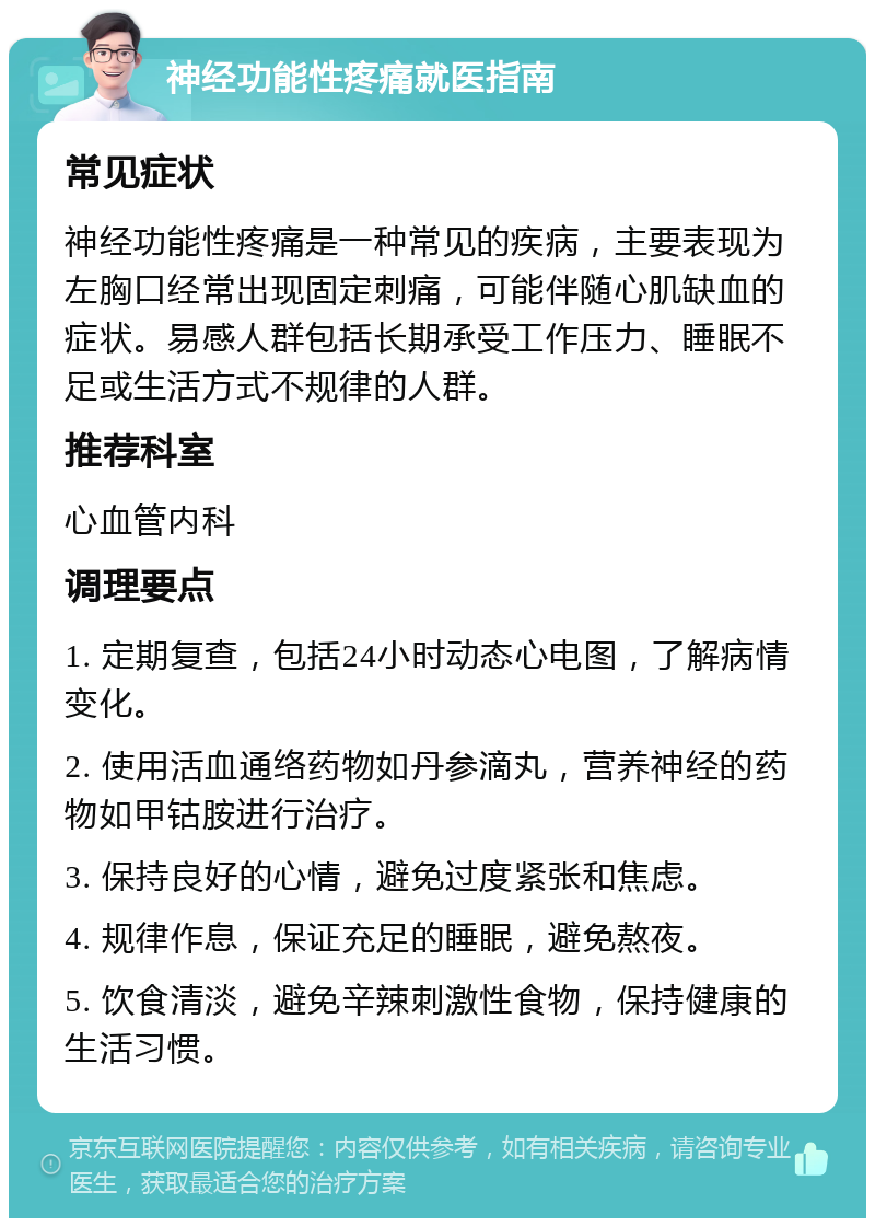 神经功能性疼痛就医指南 常见症状 神经功能性疼痛是一种常见的疾病，主要表现为左胸口经常出现固定刺痛，可能伴随心肌缺血的症状。易感人群包括长期承受工作压力、睡眠不足或生活方式不规律的人群。 推荐科室 心血管内科 调理要点 1. 定期复查，包括24小时动态心电图，了解病情变化。 2. 使用活血通络药物如丹参滴丸，营养神经的药物如甲钴胺进行治疗。 3. 保持良好的心情，避免过度紧张和焦虑。 4. 规律作息，保证充足的睡眠，避免熬夜。 5. 饮食清淡，避免辛辣刺激性食物，保持健康的生活习惯。