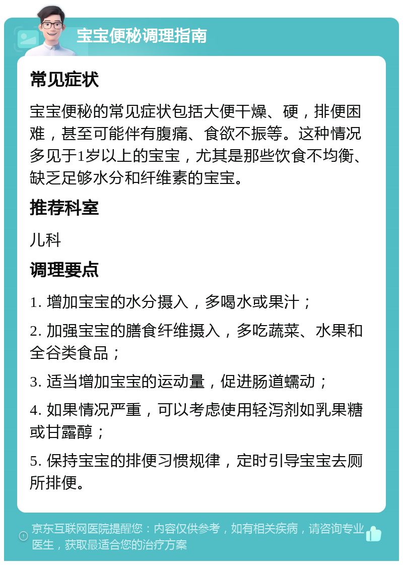 宝宝便秘调理指南 常见症状 宝宝便秘的常见症状包括大便干燥、硬，排便困难，甚至可能伴有腹痛、食欲不振等。这种情况多见于1岁以上的宝宝，尤其是那些饮食不均衡、缺乏足够水分和纤维素的宝宝。 推荐科室 儿科 调理要点 1. 增加宝宝的水分摄入，多喝水或果汁； 2. 加强宝宝的膳食纤维摄入，多吃蔬菜、水果和全谷类食品； 3. 适当增加宝宝的运动量，促进肠道蠕动； 4. 如果情况严重，可以考虑使用轻泻剂如乳果糖或甘露醇； 5. 保持宝宝的排便习惯规律，定时引导宝宝去厕所排便。