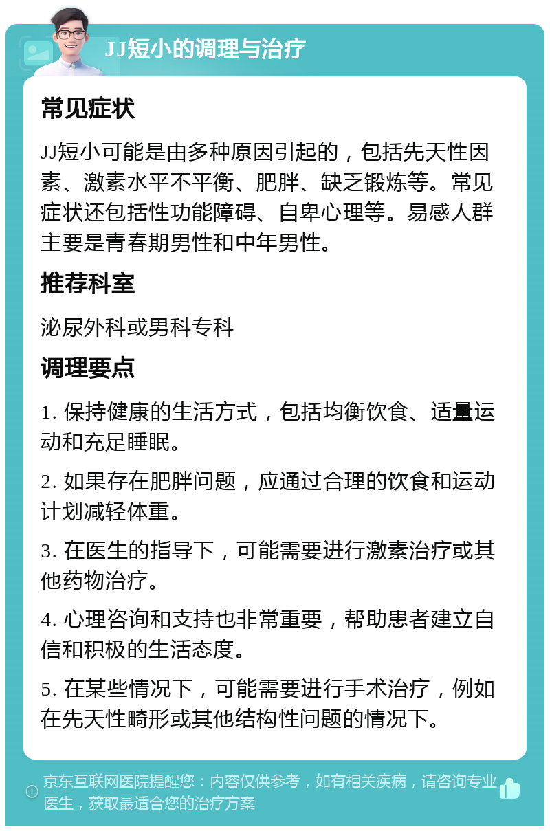 JJ短小的调理与治疗 常见症状 JJ短小可能是由多种原因引起的，包括先天性因素、激素水平不平衡、肥胖、缺乏锻炼等。常见症状还包括性功能障碍、自卑心理等。易感人群主要是青春期男性和中年男性。 推荐科室 泌尿外科或男科专科 调理要点 1. 保持健康的生活方式，包括均衡饮食、适量运动和充足睡眠。 2. 如果存在肥胖问题，应通过合理的饮食和运动计划减轻体重。 3. 在医生的指导下，可能需要进行激素治疗或其他药物治疗。 4. 心理咨询和支持也非常重要，帮助患者建立自信和积极的生活态度。 5. 在某些情况下，可能需要进行手术治疗，例如在先天性畸形或其他结构性问题的情况下。