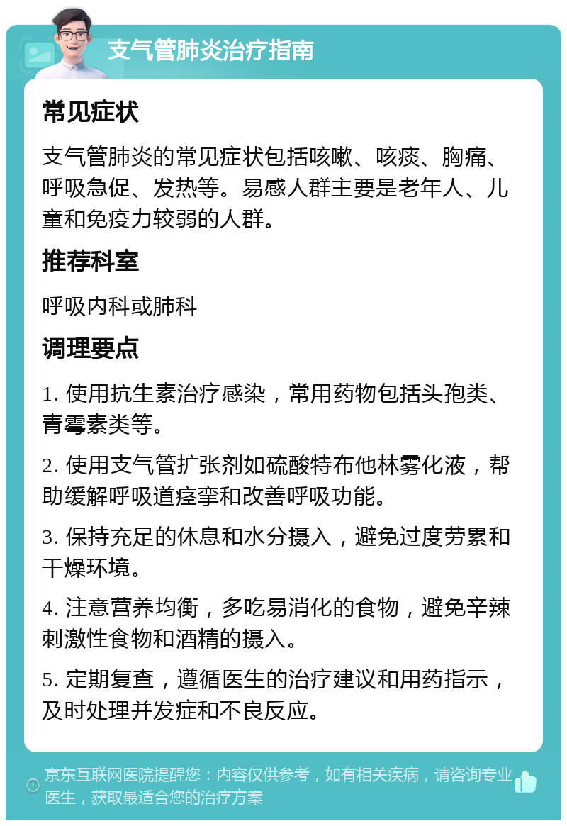 支气管肺炎治疗指南 常见症状 支气管肺炎的常见症状包括咳嗽、咳痰、胸痛、呼吸急促、发热等。易感人群主要是老年人、儿童和免疫力较弱的人群。 推荐科室 呼吸内科或肺科 调理要点 1. 使用抗生素治疗感染，常用药物包括头孢类、青霉素类等。 2. 使用支气管扩张剂如硫酸特布他林雾化液，帮助缓解呼吸道痉挛和改善呼吸功能。 3. 保持充足的休息和水分摄入，避免过度劳累和干燥环境。 4. 注意营养均衡，多吃易消化的食物，避免辛辣刺激性食物和酒精的摄入。 5. 定期复查，遵循医生的治疗建议和用药指示，及时处理并发症和不良反应。