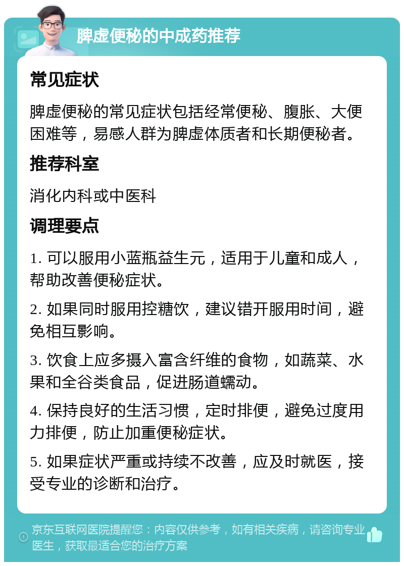 脾虚便秘的中成药推荐 常见症状 脾虚便秘的常见症状包括经常便秘、腹胀、大便困难等，易感人群为脾虚体质者和长期便秘者。 推荐科室 消化内科或中医科 调理要点 1. 可以服用小蓝瓶益生元，适用于儿童和成人，帮助改善便秘症状。 2. 如果同时服用控糖饮，建议错开服用时间，避免相互影响。 3. 饮食上应多摄入富含纤维的食物，如蔬菜、水果和全谷类食品，促进肠道蠕动。 4. 保持良好的生活习惯，定时排便，避免过度用力排便，防止加重便秘症状。 5. 如果症状严重或持续不改善，应及时就医，接受专业的诊断和治疗。