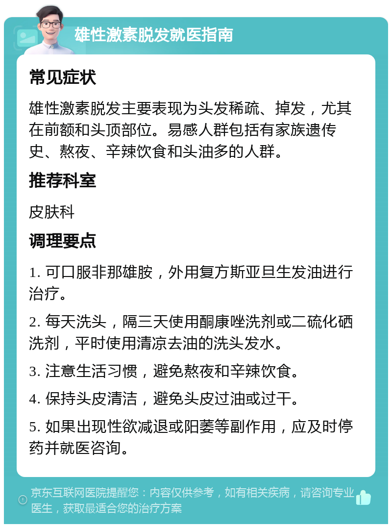 雄性激素脱发就医指南 常见症状 雄性激素脱发主要表现为头发稀疏、掉发，尤其在前额和头顶部位。易感人群包括有家族遗传史、熬夜、辛辣饮食和头油多的人群。 推荐科室 皮肤科 调理要点 1. 可口服非那雄胺，外用复方斯亚旦生发油进行治疗。 2. 每天洗头，隔三天使用酮康唑洗剂或二硫化硒洗剂，平时使用清凉去油的洗头发水。 3. 注意生活习惯，避免熬夜和辛辣饮食。 4. 保持头皮清洁，避免头皮过油或过干。 5. 如果出现性欲减退或阳萎等副作用，应及时停药并就医咨询。