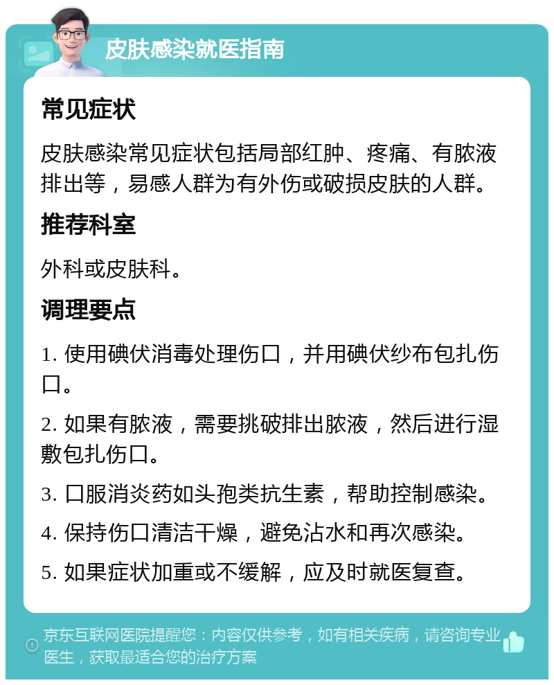 皮肤感染就医指南 常见症状 皮肤感染常见症状包括局部红肿、疼痛、有脓液排出等，易感人群为有外伤或破损皮肤的人群。 推荐科室 外科或皮肤科。 调理要点 1. 使用碘伏消毒处理伤口，并用碘伏纱布包扎伤口。 2. 如果有脓液，需要挑破排出脓液，然后进行湿敷包扎伤口。 3. 口服消炎药如头孢类抗生素，帮助控制感染。 4. 保持伤口清洁干燥，避免沾水和再次感染。 5. 如果症状加重或不缓解，应及时就医复查。