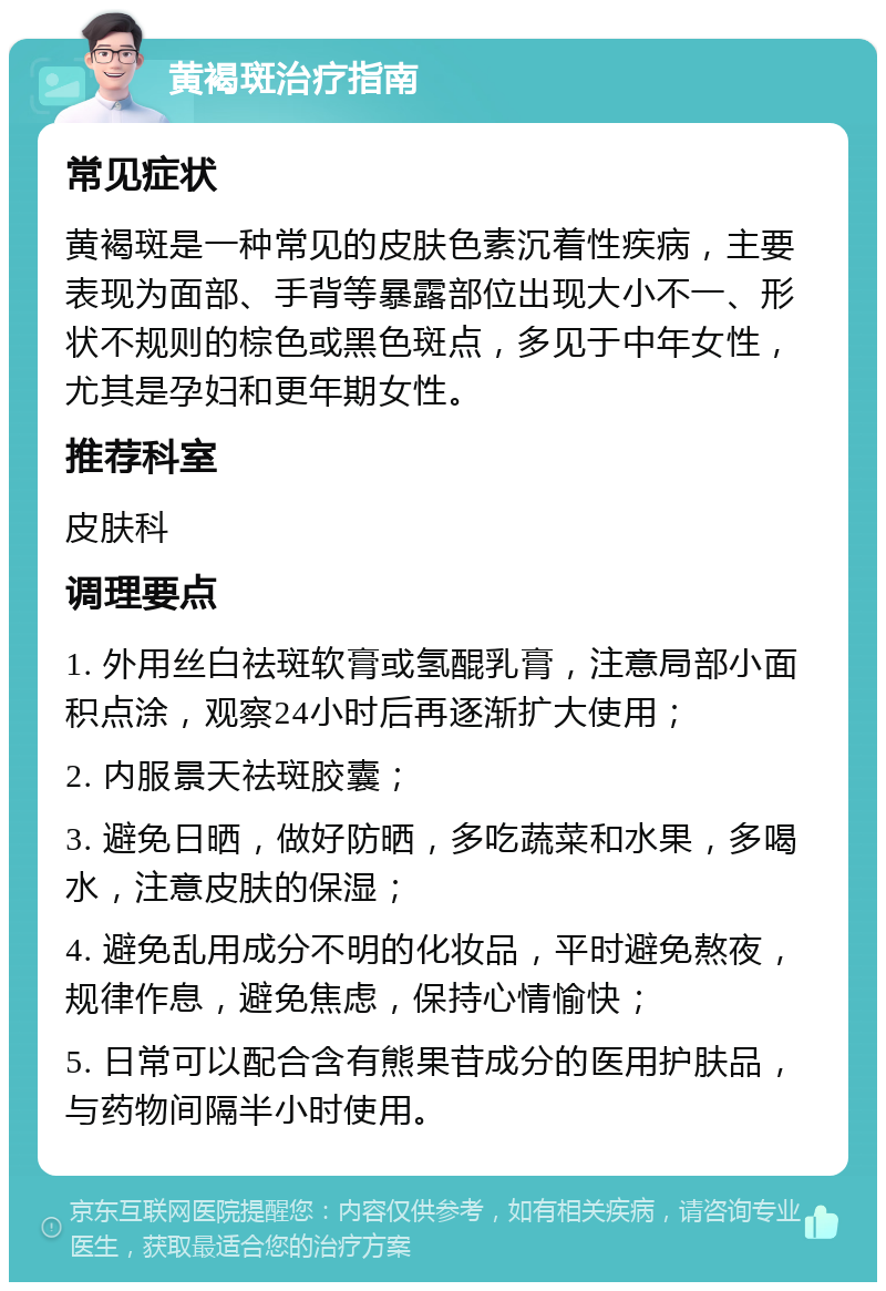 黄褐斑治疗指南 常见症状 黄褐斑是一种常见的皮肤色素沉着性疾病，主要表现为面部、手背等暴露部位出现大小不一、形状不规则的棕色或黑色斑点，多见于中年女性，尤其是孕妇和更年期女性。 推荐科室 皮肤科 调理要点 1. 外用丝白祛斑软膏或氢醌乳膏，注意局部小面积点涂，观察24小时后再逐渐扩大使用； 2. 内服景天祛斑胶囊； 3. 避免日晒，做好防晒，多吃蔬菜和水果，多喝水，注意皮肤的保湿； 4. 避免乱用成分不明的化妆品，平时避免熬夜，规律作息，避免焦虑，保持心情愉快； 5. 日常可以配合含有熊果苷成分的医用护肤品，与药物间隔半小时使用。