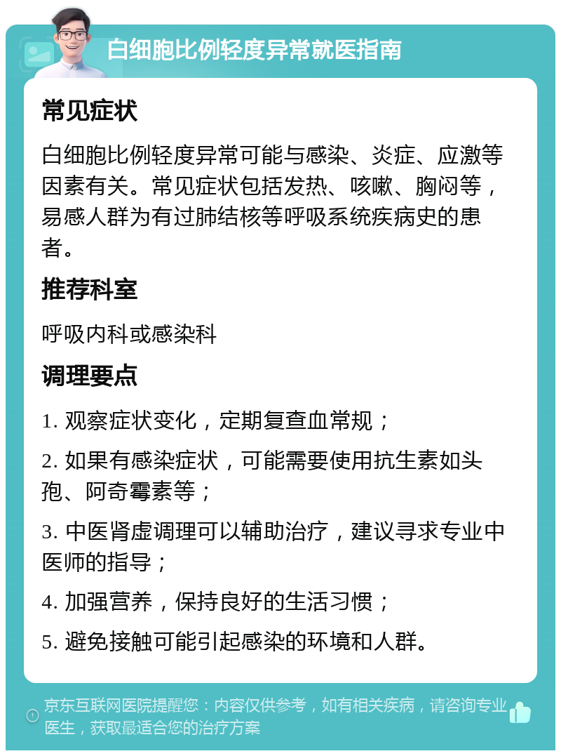 白细胞比例轻度异常就医指南 常见症状 白细胞比例轻度异常可能与感染、炎症、应激等因素有关。常见症状包括发热、咳嗽、胸闷等，易感人群为有过肺结核等呼吸系统疾病史的患者。 推荐科室 呼吸内科或感染科 调理要点 1. 观察症状变化，定期复查血常规； 2. 如果有感染症状，可能需要使用抗生素如头孢、阿奇霉素等； 3. 中医肾虚调理可以辅助治疗，建议寻求专业中医师的指导； 4. 加强营养，保持良好的生活习惯； 5. 避免接触可能引起感染的环境和人群。