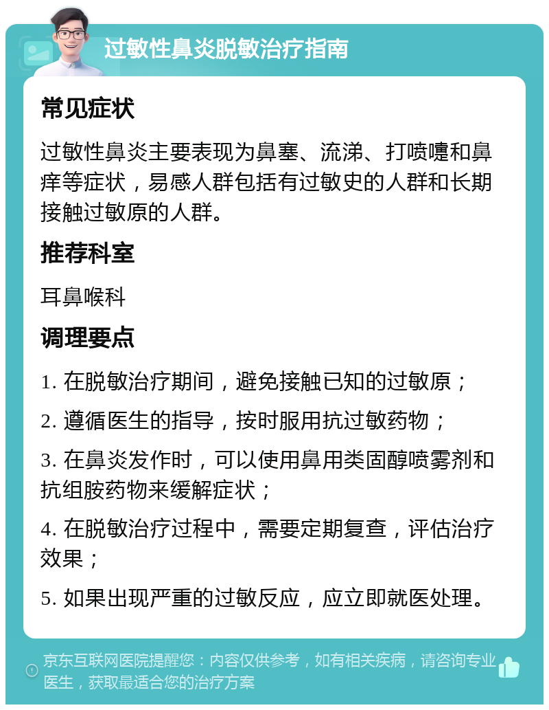 过敏性鼻炎脱敏治疗指南 常见症状 过敏性鼻炎主要表现为鼻塞、流涕、打喷嚏和鼻痒等症状，易感人群包括有过敏史的人群和长期接触过敏原的人群。 推荐科室 耳鼻喉科 调理要点 1. 在脱敏治疗期间，避免接触已知的过敏原； 2. 遵循医生的指导，按时服用抗过敏药物； 3. 在鼻炎发作时，可以使用鼻用类固醇喷雾剂和抗组胺药物来缓解症状； 4. 在脱敏治疗过程中，需要定期复查，评估治疗效果； 5. 如果出现严重的过敏反应，应立即就医处理。