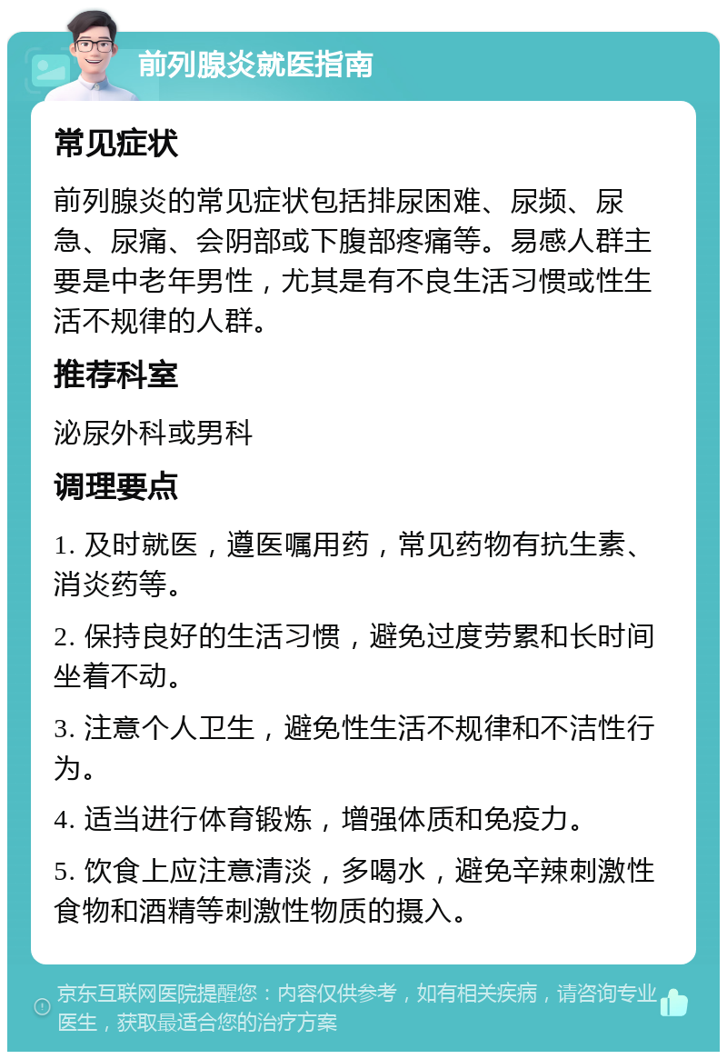 前列腺炎就医指南 常见症状 前列腺炎的常见症状包括排尿困难、尿频、尿急、尿痛、会阴部或下腹部疼痛等。易感人群主要是中老年男性，尤其是有不良生活习惯或性生活不规律的人群。 推荐科室 泌尿外科或男科 调理要点 1. 及时就医，遵医嘱用药，常见药物有抗生素、消炎药等。 2. 保持良好的生活习惯，避免过度劳累和长时间坐着不动。 3. 注意个人卫生，避免性生活不规律和不洁性行为。 4. 适当进行体育锻炼，增强体质和免疫力。 5. 饮食上应注意清淡，多喝水，避免辛辣刺激性食物和酒精等刺激性物质的摄入。