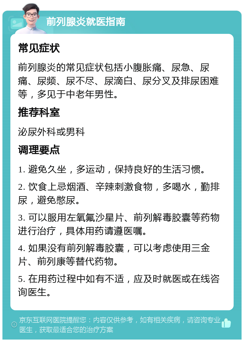 前列腺炎就医指南 常见症状 前列腺炎的常见症状包括小腹胀痛、尿急、尿痛、尿频、尿不尽、尿滴白、尿分叉及排尿困难等，多见于中老年男性。 推荐科室 泌尿外科或男科 调理要点 1. 避免久坐，多运动，保持良好的生活习惯。 2. 饮食上忌烟酒、辛辣刺激食物，多喝水，勤排尿，避免憋尿。 3. 可以服用左氧氟沙星片、前列解毒胶囊等药物进行治疗，具体用药请遵医嘱。 4. 如果没有前列解毒胶囊，可以考虑使用三金片、前列康等替代药物。 5. 在用药过程中如有不适，应及时就医或在线咨询医生。