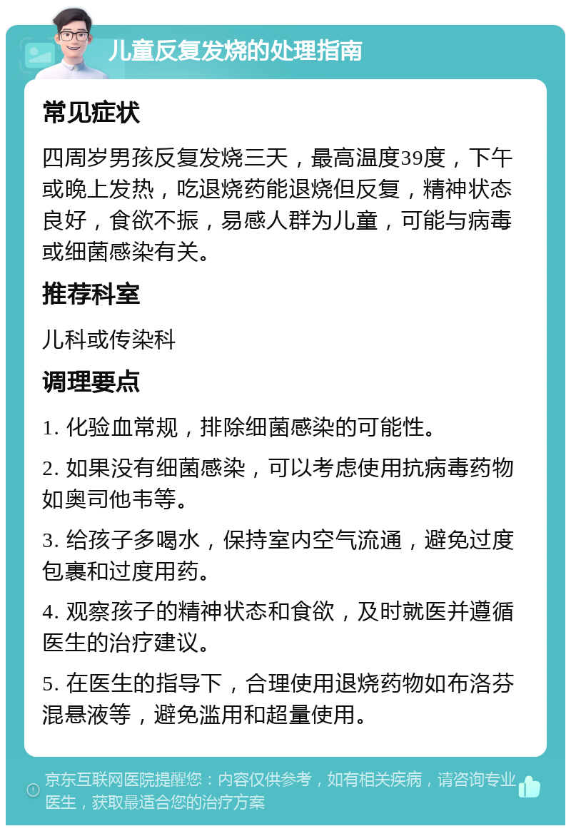 儿童反复发烧的处理指南 常见症状 四周岁男孩反复发烧三天，最高温度39度，下午或晚上发热，吃退烧药能退烧但反复，精神状态良好，食欲不振，易感人群为儿童，可能与病毒或细菌感染有关。 推荐科室 儿科或传染科 调理要点 1. 化验血常规，排除细菌感染的可能性。 2. 如果没有细菌感染，可以考虑使用抗病毒药物如奥司他韦等。 3. 给孩子多喝水，保持室内空气流通，避免过度包裹和过度用药。 4. 观察孩子的精神状态和食欲，及时就医并遵循医生的治疗建议。 5. 在医生的指导下，合理使用退烧药物如布洛芬混悬液等，避免滥用和超量使用。