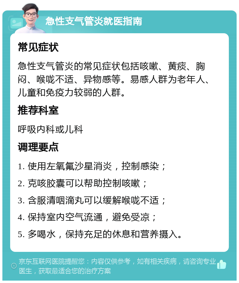 急性支气管炎就医指南 常见症状 急性支气管炎的常见症状包括咳嗽、黄痰、胸闷、喉咙不适、异物感等。易感人群为老年人、儿童和免疫力较弱的人群。 推荐科室 呼吸内科或儿科 调理要点 1. 使用左氧氟沙星消炎，控制感染； 2. 克咳胶囊可以帮助控制咳嗽； 3. 含服清咽滴丸可以缓解喉咙不适； 4. 保持室内空气流通，避免受凉； 5. 多喝水，保持充足的休息和营养摄入。