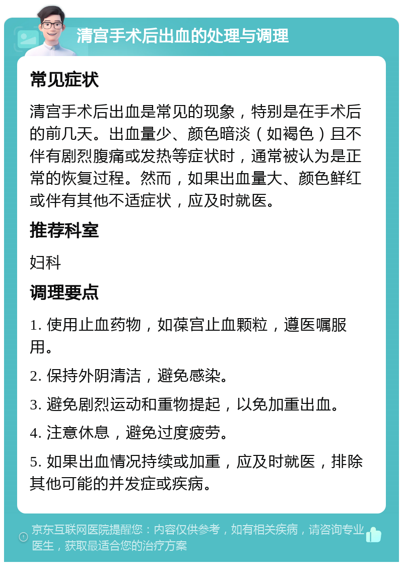 清宫手术后出血的处理与调理 常见症状 清宫手术后出血是常见的现象，特别是在手术后的前几天。出血量少、颜色暗淡（如褐色）且不伴有剧烈腹痛或发热等症状时，通常被认为是正常的恢复过程。然而，如果出血量大、颜色鲜红或伴有其他不适症状，应及时就医。 推荐科室 妇科 调理要点 1. 使用止血药物，如葆宫止血颗粒，遵医嘱服用。 2. 保持外阴清洁，避免感染。 3. 避免剧烈运动和重物提起，以免加重出血。 4. 注意休息，避免过度疲劳。 5. 如果出血情况持续或加重，应及时就医，排除其他可能的并发症或疾病。